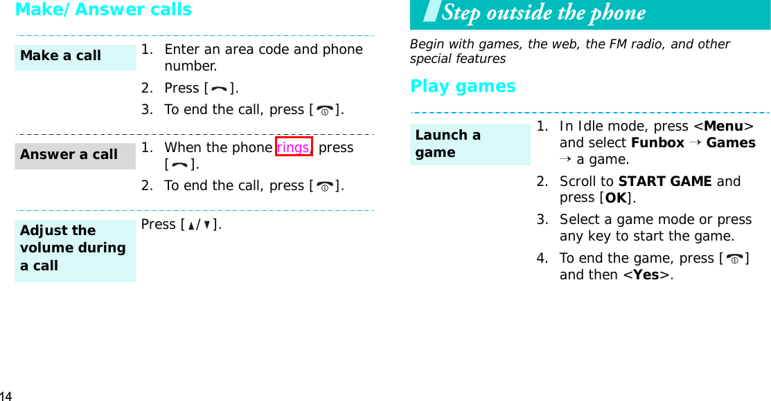 14Make/Answer callsStep outside the phoneBegin with games, the web, the FM radio, and other special featuresPlay games1. Enter an area code and phone number.2. Press [ ].3. To end the call, press [ ].1. When the phone rings, press [].2. To end the call, press [ ].Press [ / ].Make a callAnswer a callAdjust the volume during a call1. In Idle mode, press &lt;Menu&gt;and select Funbox→Games→ a game.2. Scroll to START GAME and press [OK].3. Select a game mode or press any key to start the game.4. To end the game, press [ ] and then &lt;Yes&gt;.Launch a game