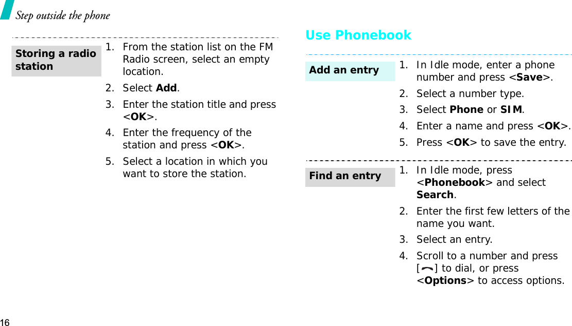 16Step outside the phoneUse Phonebook1. From the station list on the FM Radio screen, select an empty location. 2. Select Add.3. Enter the station title and press &lt;OK&gt;.4. Enter the frequency of the station and press &lt;OK&gt;.5. Select a location in which you want to store the station.Storing a radio station1. In Idle mode, enter a phone number and press &lt;Save&gt;.2. Select a number type. 3. Select Phone or SIM.4. Enter a name and press &lt;OK&gt;.5. Press &lt;OK&gt; to save the entry.1. In Idle mode, press &lt;Phonebook&gt; and selectSearch.2. Enter the first few letters of the name you want.3. Select an entry.4. Scroll to a number and press [ ] to dial, or press &lt;Options&gt; to access options.Add an entryFind an entry
