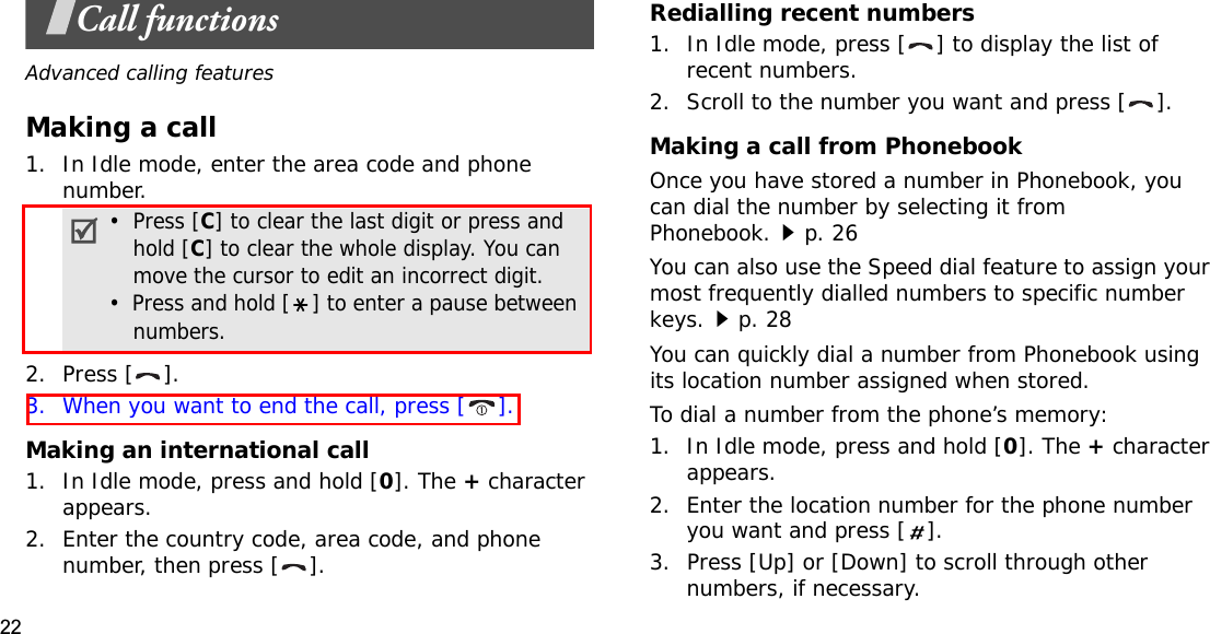 22Call functionsAdvanced calling featuresMaking a call1. In Idle mode, enter the area code and phone number.2. Press [ ].3. When you want to end the call, press [ ].Making an international call1. In Idle mode, press and hold [0]. The + character appears.2. Enter the country code, area code, and phone number, then press [ ].Redialling recent numbers1. In Idle mode, press [ ] to display the list of recent numbers.2. Scroll to the number you want and press [ ].Making a call from PhonebookOnce you have stored a number in Phonebook, you can dial the number by selecting it from Phonebook.p. 26You can also use the Speed dial feature to assign your most frequently dialled numbers to specific number keys.p. 28You can quickly dial a number from Phonebook using its location number assigned when stored.To dial a number from the phone’s memory:1. In Idle mode, press and hold [0]. The + character appears.2. Enter the location number for the phone number you want and press [ ].3. Press [Up] or [Down] to scroll through other numbers, if necessary.•  Press [C] to clear the last digit or press and hold [C] to clear the whole display. You can move the cursor to edit an incorrect digit.•  Press and hold [ ] to enter a pause between numbers.