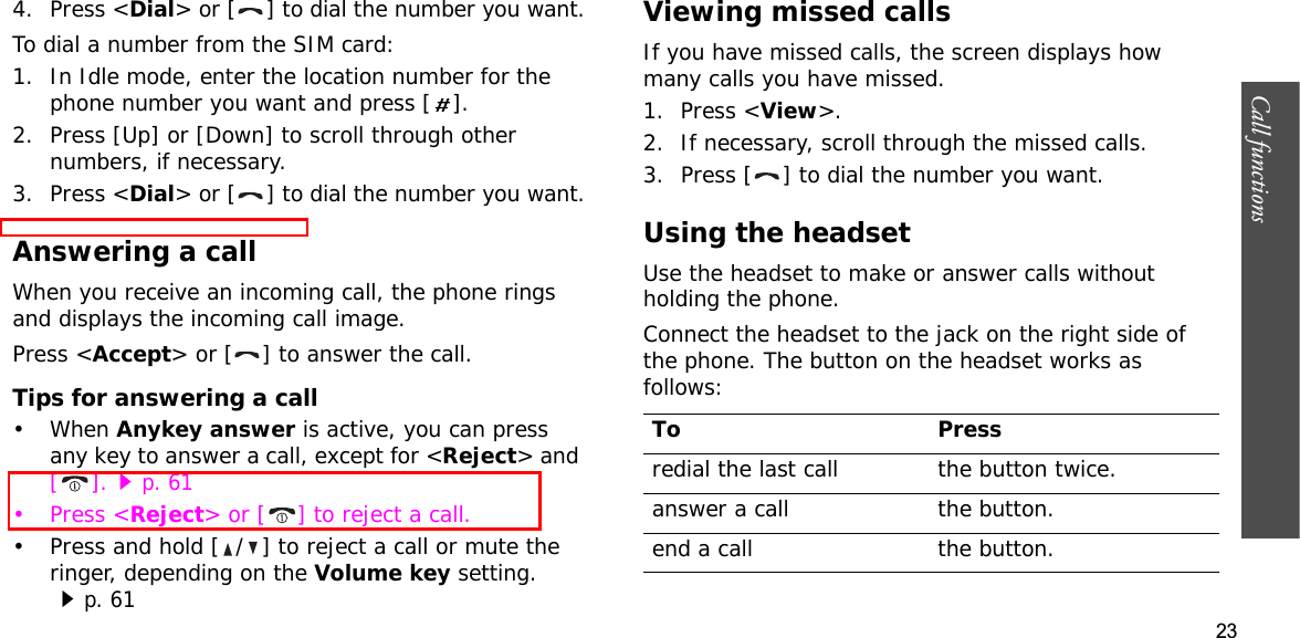 23Call functions    4. Press &lt;Dial&gt; or [ ] to dial the number you want.To dial a number from the SIM card:1. In Idle mode, enter the location number for the phone number you want and press [ ].2. Press [Up] or [Down] to scroll through other numbers, if necessary.3. Press &lt;Dial&gt; or [ ] to dial the number you want.Answering a callWhen you receive an incoming call, the phone rings and displays the incoming call image. Press &lt;Accept&gt; or [ ] to answer the call.Tips for answering a call• When Anykey answer is active, you can press any key to answer a call, except for &lt;Reject&gt; and [].p. 61•Press &lt;Reject&gt; or [ ] to reject a call. • Press and hold [ / ] to reject a call or mute the ringer, depending on the Volume key setting. p. 61Viewing missed callsIf you have missed calls, the screen displays how many calls you have missed.1. Press &lt;View&gt;.2. If necessary, scroll through the missed calls.3. Press [ ] to dial the number you want.Using the headsetUse the headset to make or answer calls without holding the phone. Connect the headset to the jack on the right side of the phone. The button on the headset works as follows:To Pressredial the last call the button twice.answer a call the button.end a call the button.