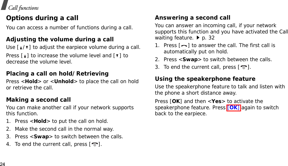24Call functionsOptions during a callYou can access a number of functions during a call.Adjusting the volume during a callUse [ / ] to adjust the earpiece volume during a call.Press [ ] to increase the volume level and [ ] to decrease the volume level.Placing a call on hold/RetrievingPress &lt;Hold&gt; or &lt;Unhold&gt; to place the call on hold or retrieve the call.Making a second callYou can make another call if your network supports this function.1. Press &lt;Hold&gt; to put the call on hold.2. Make the second call in the normal way.3. Press &lt;Swap&gt; to switch between the calls.4. To end the current call, press [ ].Answering a second callYou can answer an incoming call, if your network supports this function and you have activated the Call waiting feature.p. 32 1. Press [ ] to answer the call. The first call is automatically put on hold.2. Press &lt;Swap&gt; to switch between the calls.3. To end the current call, press [ ].Using the speakerphone featureUse the speakerphone feature to talk and listen with the phone a short distance away.Press [OK] and then &lt;Yes&gt; to activate the speakerphone feature. Press [OK] again to switch back to the earpiece.