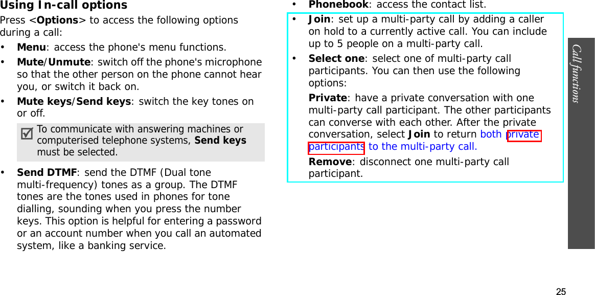 25Call functions    Using In-call optionsPress &lt;Options&gt; to access the following options during a call:•Menu: access the phone&apos;s menu functions.•Mute/Unmute: switch off the phone&apos;s microphone so that the other person on the phone cannot hear you, or switch it back on.•Mute keys/Send keys: switch the key tones on or off.•Send DTMF: send the DTMF (Dual tone multi-frequency) tones as a group. The DTMF tones are the tones used in phones for tone dialling, sounding when you press the number keys. This option is helpful for entering a password or an account number when you call an automated system, like a banking service.•Phonebook: access the contact list.•Join: set up a multi-party call by adding a caller on hold to a currently active call. You can include up to 5 people on a multi-party call.•Select one: select one of multi-party call participants. You can then use the following options:Private: have a private conversation with one multi-party call participant. The other participants can converse with each other. After the private conversation, select Join to return both private participants to the multi-party call.Remove: disconnect one multi-party call participant.To communicate with answering machines or computerised telephone systems, Send keysmust be selected.