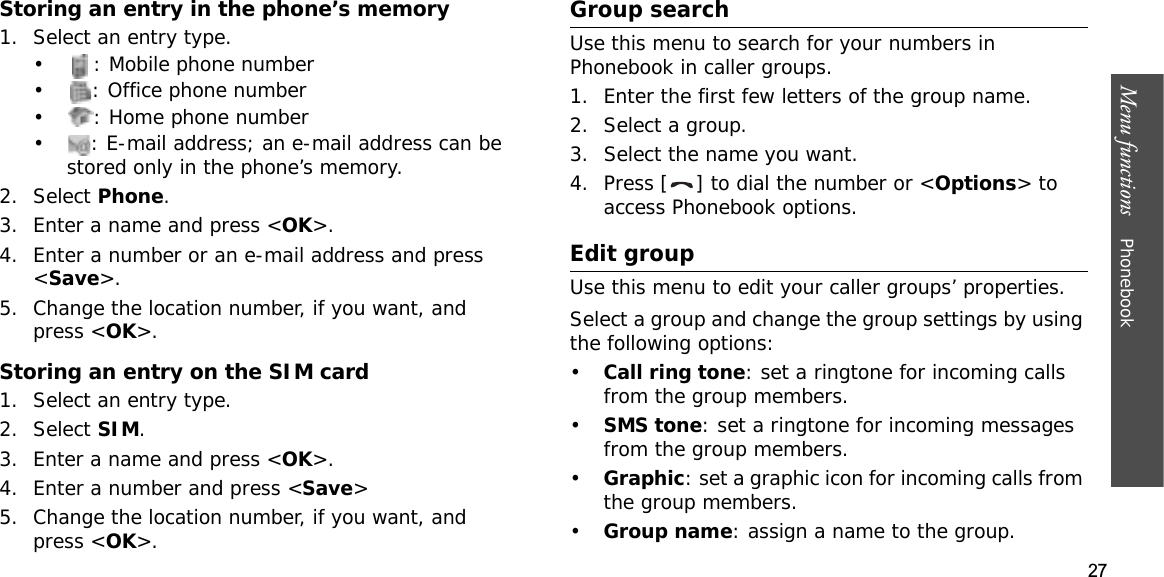 27Menu functions    PhonebookStoring an entry in the phone’s memory1. Select an entry type.• : Mobile phone number• : Office phone number• : Home phone number• : E-mail address; an e-mail address can be stored only in the phone’s memory.2. Select Phone.3. Enter a name and press &lt;OK&gt;.4. Enter a number or an e-mail address and press &lt;Save&gt;.5. Change the location number, if you want, and press &lt;OK&gt;.Storing an entry on the SIM card1. Select an entry type.2. Select SIM.3. Enter a name and press &lt;OK&gt;.4. Enter a number and press &lt;Save&gt;5. Change the location number, if you want, and press &lt;OK&gt;.Group searchUse this menu to search for your numbers in Phonebook in caller groups.1. Enter the first few letters of the group name.2. Select a group.3. Select the name you want.4. Press [ ] to dial the number or &lt;Options&gt; to access Phonebook options.Edit groupUse this menu to edit your caller groups’ properties.Select a group and change the group settings by using the following options:•Call ring tone: set a ringtone for incoming calls from the group members.•SMS tone: set a ringtone for incoming messages from the group members.•Graphic: set a graphic icon for incoming calls from the group members.•Group name: assign a name to the group.