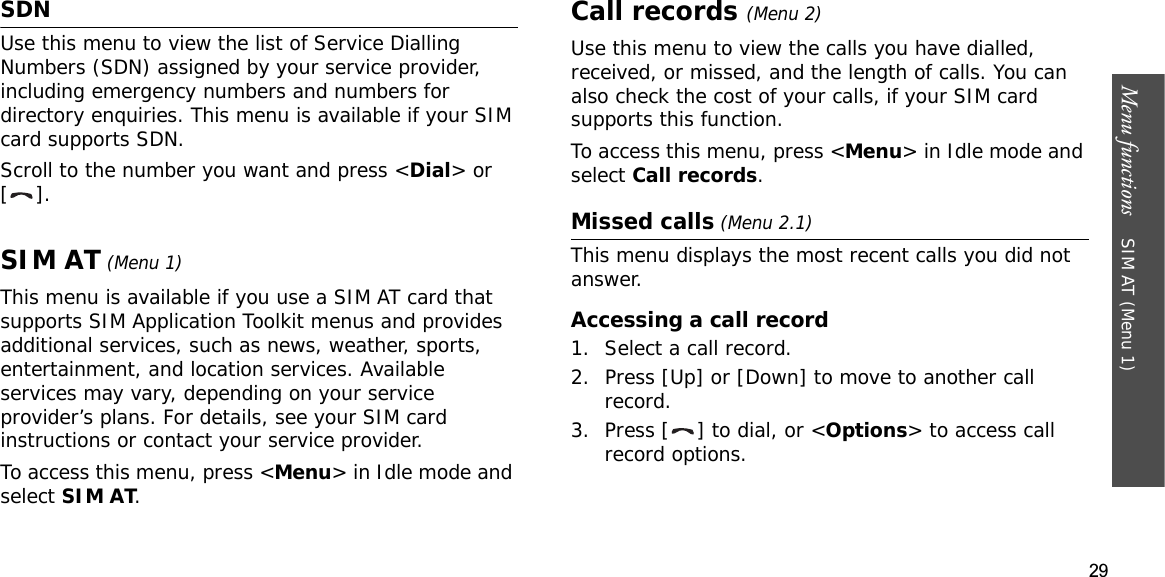 29Menu functions    SIM AT (Menu 1)SDNUse this menu to view the list of Service Dialling Numbers (SDN) assigned by your service provider, including emergency numbers and numbers for directory enquiries. This menu is available if your SIM card supports SDN.Scroll to the number you want and press &lt;Dial&gt; or [].SIM AT (Menu 1)This menu is available if you use a SIM AT card that supports SIM Application Toolkit menus and provides additional services, such as news, weather, sports, entertainment, and location services. Available services may vary, depending on your service provider’s plans. For details, see your SIM card instructions or contact your service provider.To access this menu, press &lt;Menu&gt; in Idle mode and select SIM AT.Call records(Menu 2)Use this menu to view the calls you have dialled, received, or missed, and the length of calls. You can also check the cost of your calls,Gif your SIM card supports this function.To access this menu, press &lt;Menu&gt; in Idle mode and select Call records.Missed calls (Menu 2.1)This menu displays the most recent calls you did not answer.Accessing a call record1. Select a call record.2. Press [Up] or [Down] to move to another call record.3. Press [ ] to dial, or &lt;Options&gt; to access call record options.