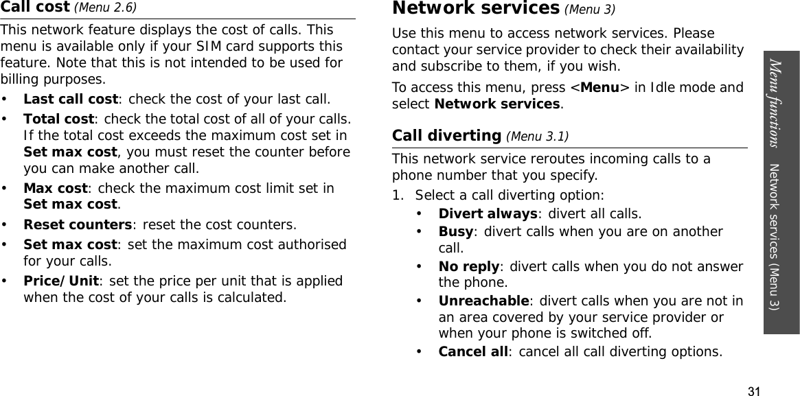 31Menu functions    Network services (Menu 3)Call cost (Menu 2.6)This network feature displays the cost of calls. This menu is available only if your SIM card supports this feature. Note that this is not intended to be used for billing purposes.•Last call cost: check the cost of your last call.•Total cost: check the total cost of all of your calls. If the total cost exceeds the maximum cost set in Set max cost, you must reset the counter before you can make another call.•Max cost: check the maximum cost limit set in Set max cost.•Reset counters: reset the cost counters. •Set max cost: set the maximum cost authorised for your calls. •Price/Unit: set the price per unit that is applied when the cost of your calls is calculated. Network services (Menu 3)Use this menu to access network services. Please contact your service provider to check their availability and subscribe to them, if you wish.To access this menu, press &lt;Menu&gt; in Idle mode and select Network services.Call diverting (Menu 3.1)This network service reroutes incoming calls to a phone number that you specify.1. Select a call diverting option:•Divert always: divert all calls.•Busy: divert calls when you are on another call.•No reply: divert calls when you do not answer the phone.•Unreachable: divert calls when you are not in an area covered by your service provider or when your phone is switched off.•Cancel all: cancel all call diverting options.