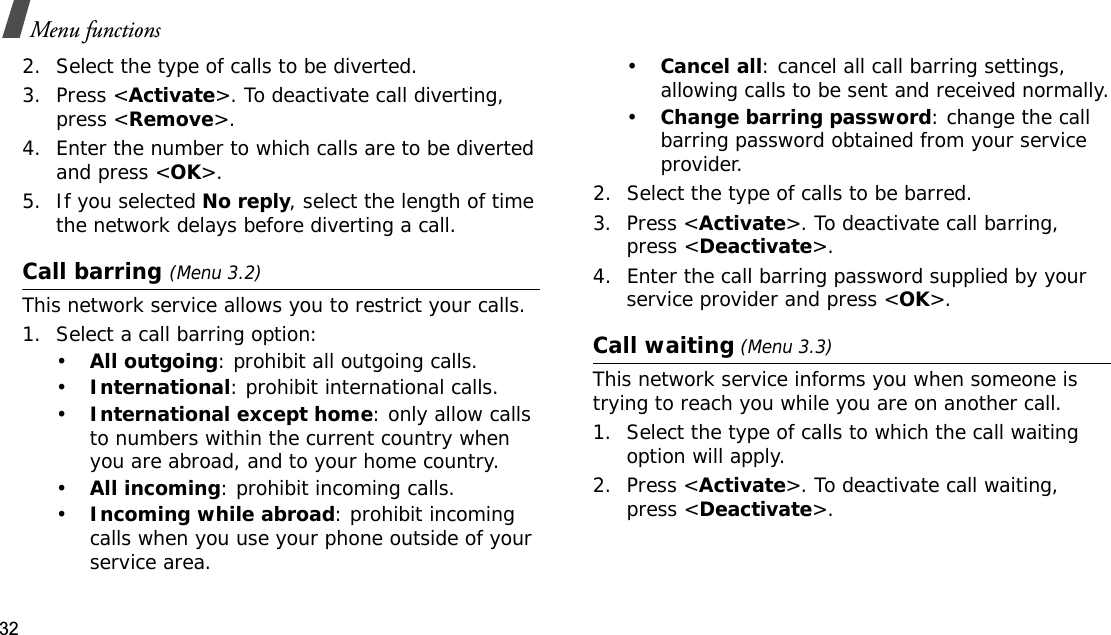 32Menu functions2. Select the type of calls to be diverted.3. Press &lt;Activate&gt;. To deactivate call diverting, press &lt;Remove&gt;.4. Enter the number to which calls are to be diverted and press &lt;OK&gt;.5. If you selected No reply, select the length of time the network delays before diverting a call.Call barring (Menu 3.2)This network service allows you to restrict your calls.1. Select a call barring option:•All outgoing: prohibit all outgoing calls.•International: prohibit international calls.•International except home: only allow calls to numbers within the current country when you are abroad, and to your home country.•All incoming: prohibit incoming calls.•Incoming while abroad: prohibit incoming calls when you use your phone outside of your service area.•Cancel all: cancel all call barring settings, allowing calls to be sent and received normally.•Change barring password: change the call barring password obtained from your service provider.2. Select the type of calls to be barred. 3. Press &lt;Activate&gt;. To deactivate call barring, press &lt;Deactivate&gt;.4. Enter the call barring password supplied by your service provider and press &lt;OK&gt;.Call waiting (Menu 3.3)This network service informs you when someone is trying to reach you while you are on another call.1. Select the type of calls to which the call waiting option will apply.2. Press &lt;Activate&gt;. To deactivate call waiting, press &lt;Deactivate&gt;.