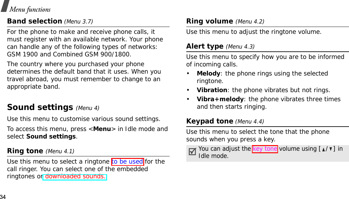 34Menu functionsBand selection (Menu 3.7)For the phone to make and receive phone calls, it must register with an available network. Your phone can handle any of the following types of networks: GSM 1900 and Combined GSM 900/1800.The country where you purchased your phone determines the default band that it uses. When you travel abroad, you must remember to change to an appropriate band. Sound settings(Menu 4)Use this menu to customise various sound settings.To access this menu, press &lt;Menu&gt; in Idle mode and select Sound settings.Ring tone (Menu 4.1)Use this menu to select a ringtone to be used for the call ringer. You can select one of the embedded ringtones or downloaded sounds.Ring volume (Menu 4.2)Use this menu to adjust the ringtone volume.Alert type (Menu 4.3)Use this menu to specify how you are to be informed of incoming calls.•Melody: the phone rings using the selected ringtone.•Vibration: the phone vibrates but not rings.•Vibra+melody: the phone vibrates three times and then starts ringing.Keypad tone (Menu 4.4)Use this menu to select the tone that the phone sounds when you press a key.You can adjust the key tone volume using [/] in Idle mode.