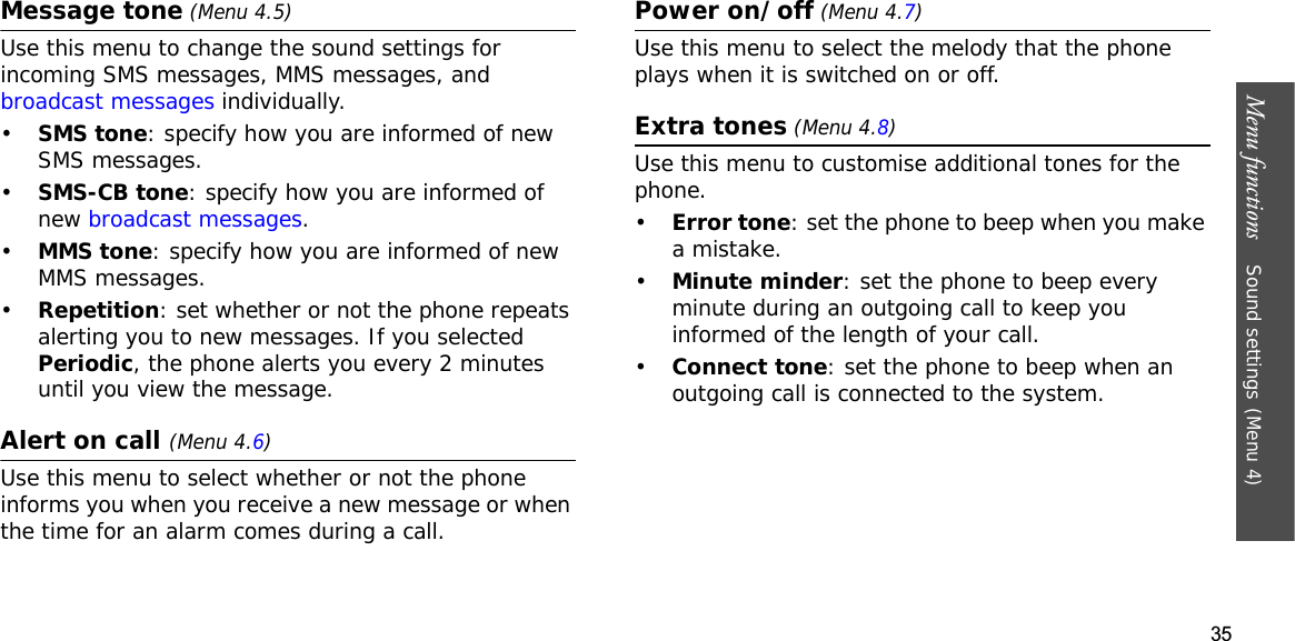 35Menu functions    Sound settings(Menu 4)Message tone (Menu 4.5)Use this menu to change the sound settings for incoming SMS messages, MMS messages, and broadcast messages individually. •SMS tone: specify how you are informed of new SMS messages.•SMS-CB tone: specify how you are informed of new broadcast messages.•MMS tone: specify how you are informed of new MMS messages.•Repetition: set whether or not the phone repeats alerting you to new messages. If you selected Periodic, the phone alerts you every 2 minutes until you view the message.Alert on call (Menu 4.6)Use this menu to select whether or not the phone informs you when you receive a new message or when the time for an alarm comes during a call.Power on/off(Menu 4.7)Use this menu to select the melody that the phone plays when it is switched on or off.Extra tones (Menu 4.8)Use this menu to customise additional tones for the phone. •Error tone: set the phone to beep when you make a mistake.•Minute minder: set the phone to beep every minute during an outgoing call to keep you informed of the length of your call.•Connect tone: set the phone to beep when an outgoing call is connected to the system.