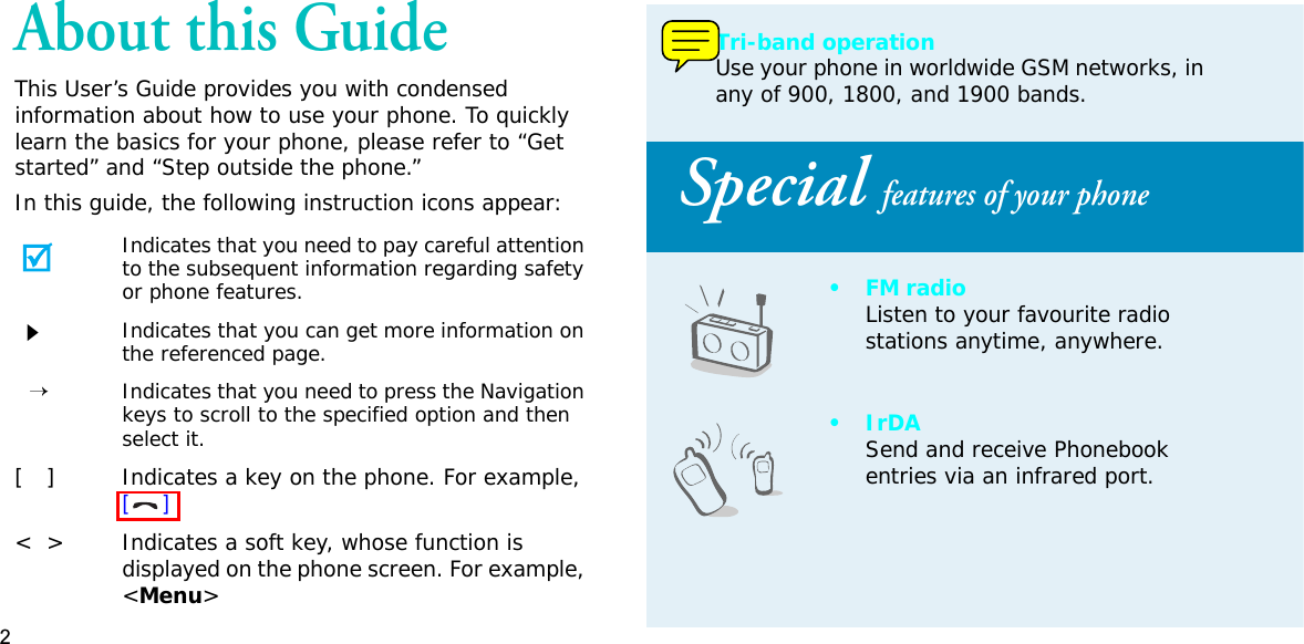 2About this GuideThis User’s Guide provides you with condensed information about how to use your phone. To quickly learn the basics for your phone, please refer to “Get started” and “Step outside the phone.”In this guide, the following instruction icons appear:Indicates that you need to pay careful attention to the subsequent information regarding safety or phone features.Indicates that you can get more information on the referenced page.→Indicates that you need to press the Navigation keys to scroll to the specified option and then select it.[   ] Indicates a key on the phone. For example, []&lt; &gt; Indicates a soft key, whose function is displayed on the phone screen. For example, &lt;Menu&gt;• Tri-band operationUse your phone in worldwide GSM networks, in any of 900, 1800, and 1900 bands.Special features of your phone•FM radioListen to your favourite radio stations anytime, anywhere.•IrDASend and receive Phonebook entries via an infrared port.