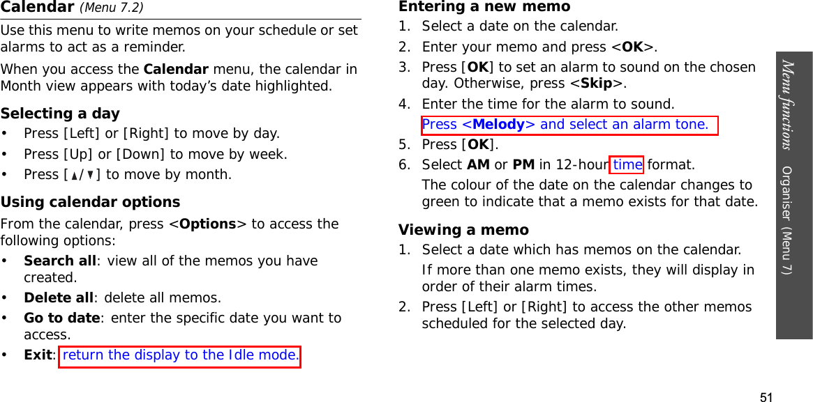 51Menu functions    Organiser(Menu 7)Calendar (Menu 7.2)Use this menu to write memos on your schedule or set alarms to act as a reminder.When you access the Calendar menu, the calendar in Month view appears with today’s date highlighted.Selecting a day• Press [Left] or [Right] to move by day.• Press [Up] or [Down] to move by week.• Press [ / ] to move by month.Using calendar optionsFrom the calendar, press &lt;Options&gt; to access the following options:•Search all: view all of the memos you have created. •Delete all: delete all memos.•Go to date: enter the specific date you want to access.•Exit:return the display to the Idle mode.Entering a new memo1. Select a date on the calendar.2. Enter your memo and press &lt;OK&gt;.3. Press [OK] to set an alarm to sound on the chosen day. Otherwise, press &lt;Skip&gt;.4. Enter the time for the alarm to sound.Press &lt;Melody&gt; and select an alarm tone.5. Press [OK].6. Select AM or PM in 12-hour time format.The colour of the date on the calendar changes to green to indicate that a memo exists for that date.Viewing a memo1. Select a date which has memos on the calendar. If more than one memo exists, they will display in order of their alarm times.2. Press [Left] or [Right] to access the other memos scheduled for the selected day.