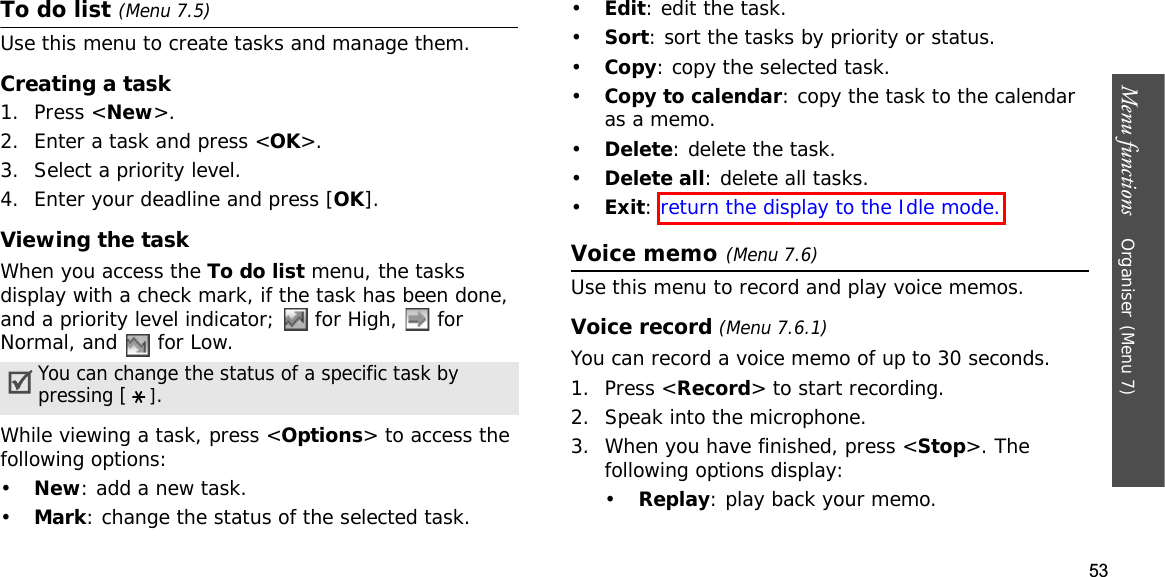 53Menu functions    Organiser(Menu 7)To do list (Menu 7.5)Use this menu to create tasks and manage them.Creating a task1. Press &lt;New&gt;.2. Enter a task and press &lt;OK&gt;.3. Select a priority level.4. Enter your deadline and press [OK].Viewing the taskWhen you access the To do list menu, the tasks display with a check mark, if the task has been done, and a priority level indicator;   for High,   for Normal, and   for Low.While viewing a task, press &lt;Options&gt; to access the following options:•New: add a new task.•Mark: change the status of the selected task.•Edit: edit the task.•Sort: sort the tasks by priority or status.•Copy: copy the selected task.•Copy to calendar: copy the task to the calendar as a memo.•Delete: delete the task.•Delete all: delete all tasks.•Exit:return the display to the Idle mode.Voice memo(Menu 7.6)Use this menu to record and play voice memos.Voice record (Menu 7.6.1)You can record a voice memo of up to 30 seconds.1. Press &lt;Record&gt; to start recording. 2. Speak into the microphone.3. When you have finished, press &lt;Stop&gt;. The following options display:•Replay: play back your memo.You can change the status of a specific task by pressing [].