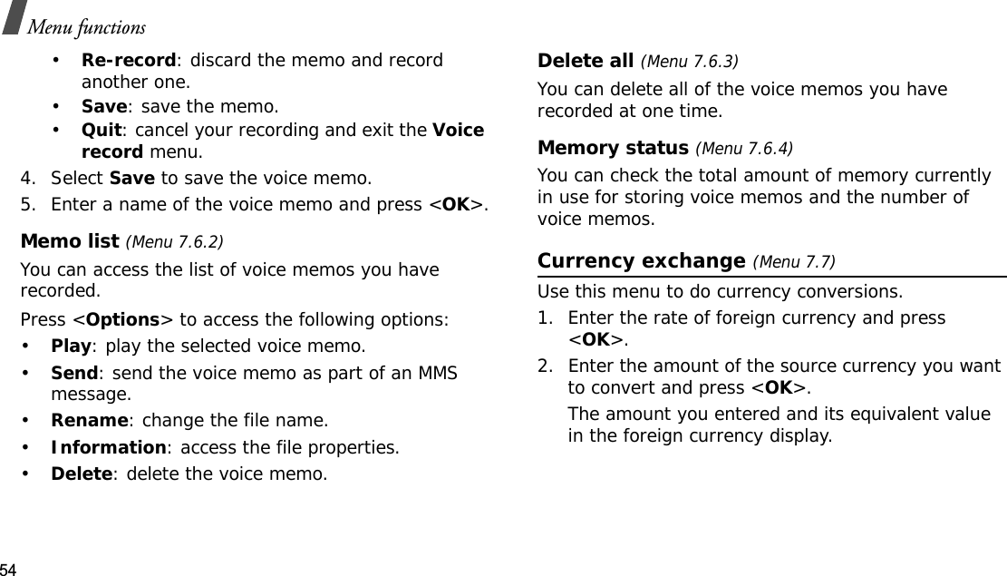 54Menu functions•Re-record: discard the memo and record another one.•Save: save the memo.•Quit: cancel your recording and exit the Voice record menu.4. Select Save to save the voice memo.5. Enter a name of the voice memo and press &lt;OK&gt;.Memo list (Menu 7.6.2)You can access the list of voice memos you have recorded.Press &lt;Options&gt; to access the following options:•Play: play the selected voice memo.•Send: send the voice memo as part of an MMS message.•Rename: change the file name.•Information: access the file properties.•Delete: delete the voice memo.Delete all (Menu 7.6.3)You can delete all of the voice memos you have recorded at one time.Memory status (Menu 7.6.4)You can check the total amount of memory currently in use for storing voice memos and the number of voice memos.Currency exchange (Menu 7.7)Use this menu to do currency conversions.1. Enter the rate of foreign currency and press &lt;OK&gt;.2. Enter the amount of the source currency you want to convert and press &lt;OK&gt;.The amount you entered and its equivalent value in the foreign currency display.