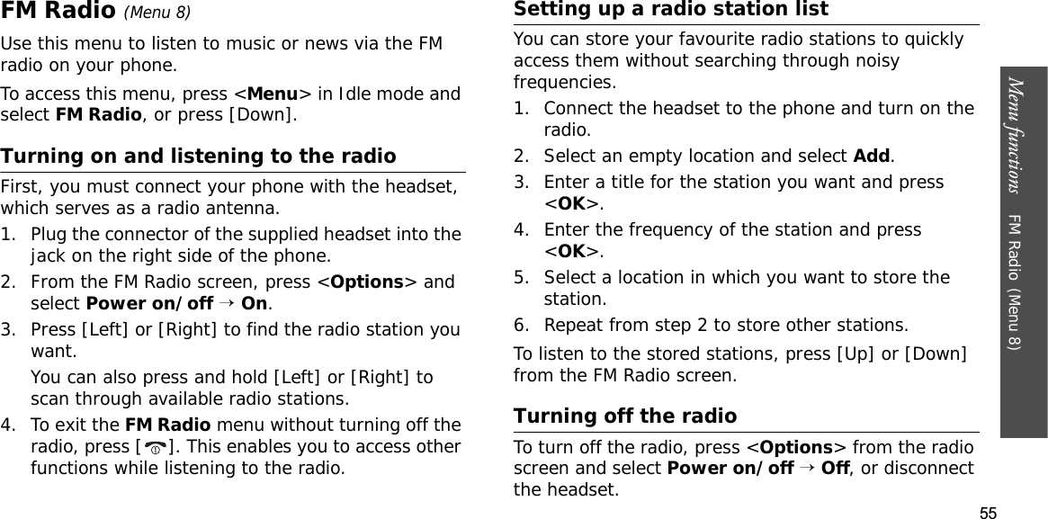 55Menu functions    FM Radio(Menu 8)FM Radio(Menu 8)Use this menu to listen to music or news via the FM radio on your phone.To access this menu, press &lt;Menu&gt; in Idle mode and select FM Radio, or press [Down].Turning on and listening to the radioFirst, you must connect your phone with the headset, which serves as a radio antenna.1. Plug the connector of the supplied headset into the jack on the right side of the phone.2. From the FM Radio screen, press &lt;Options&gt; and select Power on/off→On.3. Press [Left] or [Right] to find the radio station you want. You can also press and hold [Left] or [Right] to scan through available radio stations.4. To exit the FM Radio menu without turning off the radio, press [ ]. This enables you to access other functions while listening to the radio.Setting up a radio station listYou can store your favourite radio stations to quickly access them without searching through noisy frequencies.1. Connect the headset to the phone and turn on the radio.2. Select an empty location and select Add.3. Enter a title for the station you want and press &lt;OK&gt;.4. Enter the frequency of the station and press &lt;OK&gt;.5. Select a location in which you want to store the station.6. Repeat from step 2 to store other stations.To listen to the stored stations, press [Up] or [Down] from the FM Radio screen. Turning off the radioTo turn off the radio, press &lt;Options&gt; from the radio screen and select Power on/off→Off, or disconnect the headset.