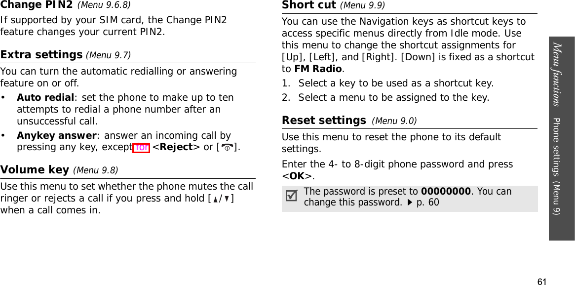 61Menu functions    Phone settings(Menu 9)Change PIN2(Menu 9.6.8)If supported by your SIM card, the Change PIN2 feature changes your current PIN2.Extra settings (Menu 9.7)You can turn the automatic redialling or answering feature on or off.•Auto redial: set the phone to make up to ten attempts to redial a phone number after an unsuccessful call.•Anykey answer: answer an incoming call by pressing any key, except for &lt;Reject&gt; or [ ]. Volume key (Menu 9.8)Use this menu to set whether the phone mutes the call ringer or rejects a call if you press and hold [ / ] when a call comes in.Short cut (Menu 9.9)You can use the Navigation keys as shortcut keys to access specific menus directly from Idle mode. Use this menu to change the shortcut assignments for [Up], [Left], and [Right]. [Down] is fixed as a shortcut toFM Radio.1. Select a key to be used as a shortcut key.2. Select a menu to be assigned to the key.Reset settings(Menu 9.0)Use this menu to reset the phone to its default settings. Enter the 4- to 8-digit phone password and press &lt;OK&gt;.The password is preset to 00000000. You can change this password.p. 60