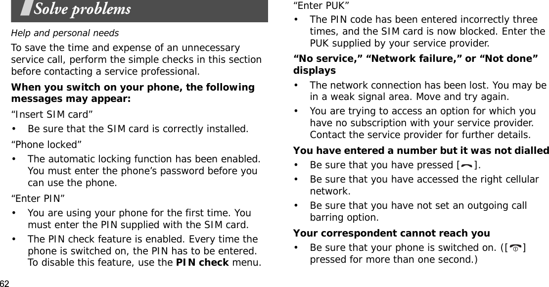 62Solve problemsHelp and personal needsTo save the time and expense of an unnecessary service call, perform the simple checks in this section before contacting a service professional.When you switch on your phone, the following messages may appear:“Insert SIM card”• Be sure that the SIM card is correctly installed.“Phone locked”• The automatic locking function has been enabled. You must enter the phone’s password before you can use the phone.“Enter PIN”• You are using your phone for the first time. You must enter the PIN supplied with the SIM card.• The PIN check feature is enabled. Every time the phone is switched on, the PIN has to be entered. To disable this feature, use the PIN check menu.“Enter PUK”• The PIN code has been entered incorrectly three times, and the SIM card is now blocked. Enter the PUK supplied by your service provider.“No service,” “Network failure,” or “Not done” displays• The network connection has been lost. You may be in a weak signal area. Move and try again.• You are trying to access an option for which you have no subscription with your service provider. Contact the service provider for further details.You have entered a number but it was not dialled• Be sure that you have pressed [ ].• Be sure that you have accessed the right cellular network.• Be sure that you have not set an outgoing call barring option.Your correspondent cannot reach you• Be sure that your phone is switched on. ([ ] pressed for more than one second.)