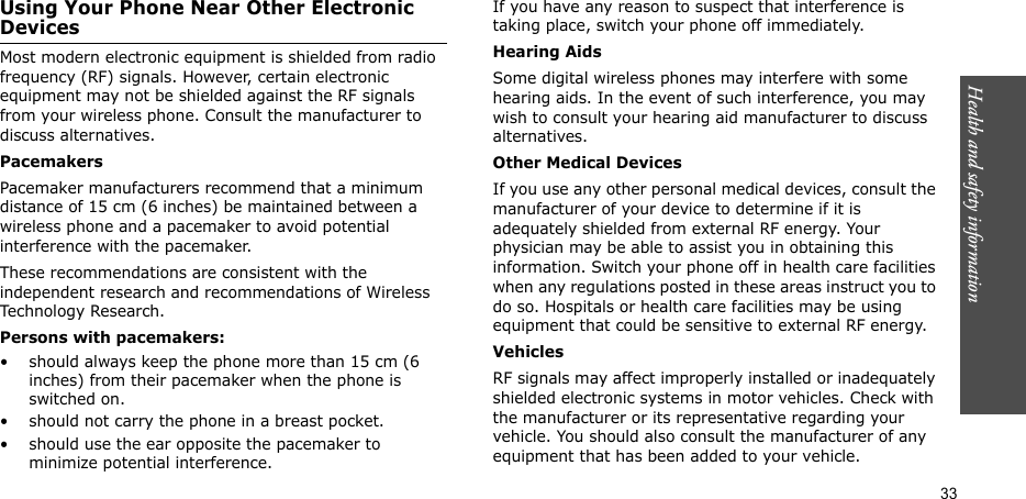 Health and safety information  33Using Your Phone Near Other Electronic DevicesMost modern electronic equipment is shielded from radio frequency (RF) signals. However, certain electronic equipment may not be shielded against the RF signals from your wireless phone. Consult the manufacturer to discuss alternatives.PacemakersPacemaker manufacturers recommend that a minimum distance of 15 cm (6 inches) be maintained between a wireless phone and a pacemaker to avoid potential interference with the pacemaker.These recommendations are consistent with the independent research and recommendations of Wireless Technology Research.Persons with pacemakers:• should always keep the phone more than 15 cm (6 inches) from their pacemaker when the phone is switched on.• should not carry the phone in a breast pocket.• should use the ear opposite the pacemaker to minimize potential interference.If you have any reason to suspect that interference is taking place, switch your phone off immediately.Hearing AidsSome digital wireless phones may interfere with some hearing aids. In the event of such interference, you may wish to consult your hearing aid manufacturer to discuss alternatives.Other Medical DevicesIf you use any other personal medical devices, consult the manufacturer of your device to determine if it is adequately shielded from external RF energy. Your physician may be able to assist you in obtaining this information. Switch your phone off in health care facilities when any regulations posted in these areas instruct you to do so. Hospitals or health care facilities may be using equipment that could be sensitive to external RF energy.VehiclesRF signals may affect improperly installed or inadequately shielded electronic systems in motor vehicles. Check with the manufacturer or its representative regarding your vehicle. You should also consult the manufacturer of any equipment that has been added to your vehicle.