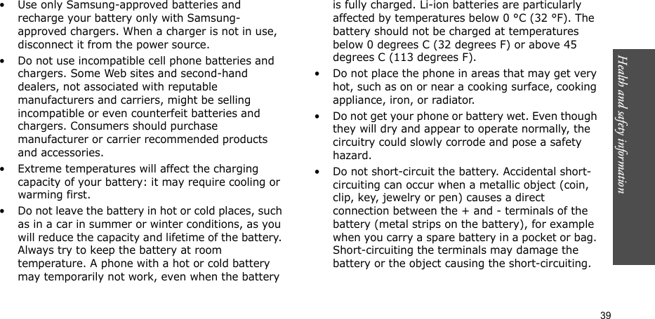 Health and safety information  39• Use only Samsung-approved batteries and recharge your battery only with Samsung-approved chargers. When a charger is not in use, disconnect it from the power source.• Do not use incompatible cell phone batteries and chargers. Some Web sites and second-hand dealers, not associated with reputable manufacturers and carriers, might be selling incompatible or even counterfeit batteries and chargers. Consumers should purchase manufacturer or carrier recommended products and accessories.• Extreme temperatures will affect the charging capacity of your battery: it may require cooling or warming first.• Do not leave the battery in hot or cold places, such as in a car in summer or winter conditions, as you will reduce the capacity and lifetime of the battery. Always try to keep the battery at room temperature. A phone with a hot or cold battery may temporarily not work, even when the battery is fully charged. Li-ion batteries are particularly affected by temperatures below 0 °C (32 °F). The battery should not be charged at temperatures below 0 degrees C (32 degrees F) or above 45 degrees C (113 degrees F).• Do not place the phone in areas that may get very hot, such as on or near a cooking surface, cooking appliance, iron, or radiator.• Do not get your phone or battery wet. Even though they will dry and appear to operate normally, the circuitry could slowly corrode and pose a safety hazard.• Do not short-circuit the battery. Accidental short-circuiting can occur when a metallic object (coin, clip, key, jewelry or pen) causes a direct connection between the + and - terminals of the battery (metal strips on the battery), for example when you carry a spare battery in a pocket or bag. Short-circuiting the terminals may damage the battery or the object causing the short-circuiting.