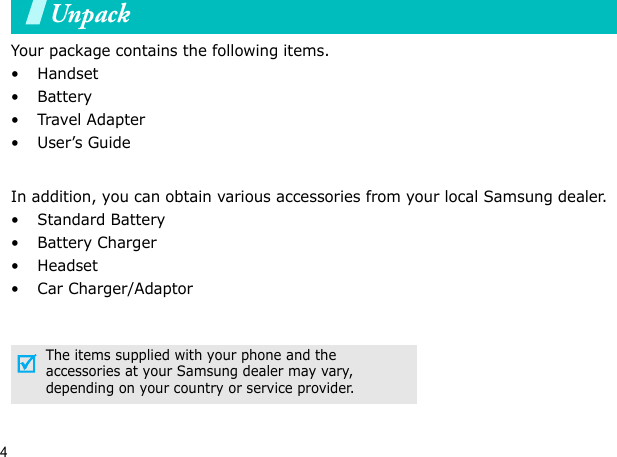4UnpackYour package contains the following items.•Handset• Battery•Travel Adapter•User’s GuideIn addition, you can obtain various accessories from your local Samsung dealer.•Standard Battery• Battery Charger•Headset• Car Charger/AdaptorThe items supplied with your phone and the accessories at your Samsung dealer may vary, depending on your country or service provider.Your phone