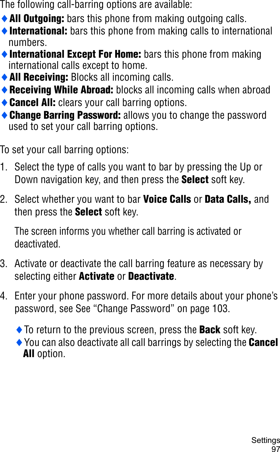 Settings97The following call-barring options are available:iAll Outgoing: bars this phone from making outgoing calls.iInternational: bars this phone from making calls to international numbers.iInternational Except For Home: bars this phone from making international calls except to home.iAll Receiving: Blocks all incoming calls.iReceiving While Abroad: blocks all incoming calls when abroadiCancel All: clears your call barring options.iChange Barring Password: allows you to change the password used to set your call barring options.To set your call barring options:1. Select the type of calls you want to bar by pressing the Up or Down navigation key, and then press the Select soft key.2. Select whether you want to bar Voice Calls or Data Calls, and then press the Select soft key.The screen informs you whether call barring is activated or deactivated. 3. Activate or deactivate the call barring feature as necessary by selecting either Activate or Deactivate.4. Enter your phone password. For more details about your phone’s password, see See “Change Password” on page 103.iTo return to the previous screen, press the Back soft key.iYou can also deactivate all call barrings by selecting the Cancel All option.