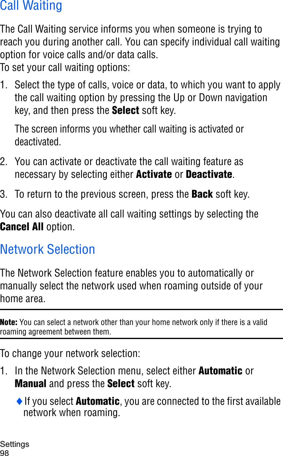 Settings98Call WaitingThe Call Waiting service informs you when someone is trying to reach you during another call. You can specify individual call waiting option for voice calls and/or data calls.To set your call waiting options:1. Select the type of calls, voice or data, to which you want to apply the call waiting option by pressing the Up or Down navigation key, and then press the Select soft key.The screen informs you whether call waiting is activated or deactivated. 2. You can activate or deactivate the call waiting feature as necessary by selecting either Activate or Deactivate.3. To return to the previous screen, press the Back soft key.You can also deactivate all call waiting settings by selecting the Cancel All option.Network SelectionThe Network Selection feature enables you to automatically or manually select the network used when roaming outside of your home area.Note: You can select a network other than your home network only if there is a valid roaming agreement between them.To change your network selection:1. In the Network Selection menu, select either Automatic or Manual and press the Select soft key.iIf you select Automatic, you are connected to the first available network when roaming.