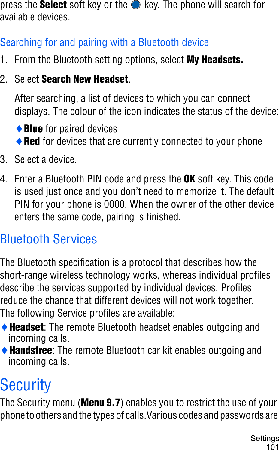 Settings101press the Select soft key or the   key. The phone will search for available devices.Searching for and pairing with a Bluetooth device1. From the Bluetooth setting options, select My Headsets.2. Select Search New Headset.After searching, a list of devices to which you can connect displays. The colour of the icon indicates the status of the device:iBlue for paired devicesiRed for devices that are currently connected to your phone3. Select a device.4. Enter a Bluetooth PIN code and press the OK soft key. This code is used just once and you don’t need to memorize it. The default PIN for your phone is 0000. When the owner of the other device enters the same code, pairing is finished.Bluetooth ServicesThe Bluetooth specification is a protocol that describes how the short-range wireless technology works, whereas individual profiles describe the services supported by individual devices. Profiles reduce the chance that different devices will not work together.The following Service profiles are available: iHeadset: The remote Bluetooth headset enables outgoing and incoming calls.iHandsfree: The remote Bluetooth car kit enables outgoing and incoming calls.SecurityThe Security menu (Menu 9.7) enables you to restrict the use of your phone to others and the types of calls.Various codes and passwords are 