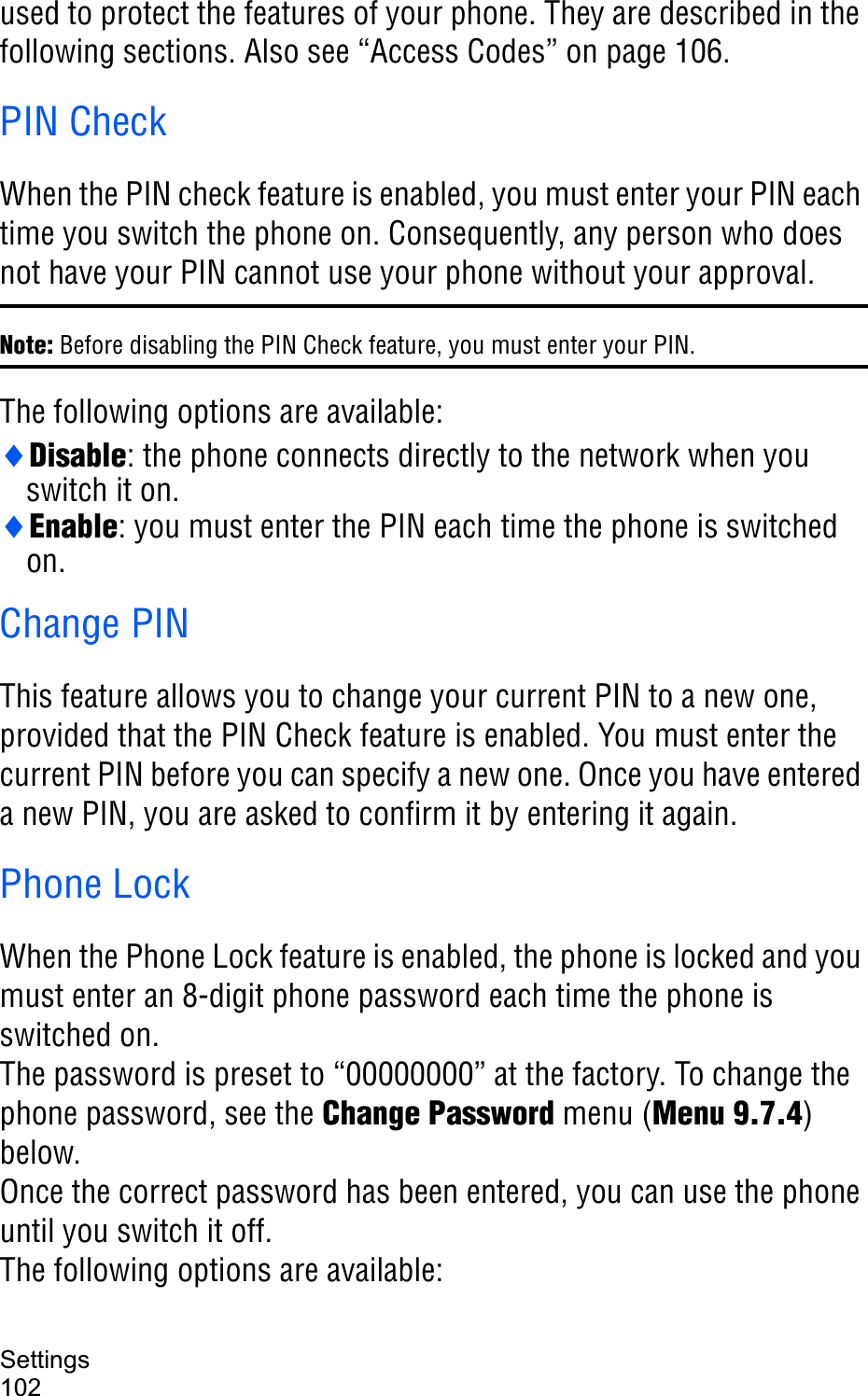 Settings102used to protect the features of your phone. They are described in the following sections. Also see “Access Codes” on page 106.PIN CheckWhen the PIN check feature is enabled, you must enter your PIN each time you switch the phone on. Consequently, any person who does not have your PIN cannot use your phone without your approval.Note: Before disabling the PIN Check feature, you must enter your PIN.The following options are available:iDisable: the phone connects directly to the network when you switch it on.iEnable: you must enter the PIN each time the phone is switched on.Change PINThis feature allows you to change your current PIN to a new one, provided that the PIN Check feature is enabled. You must enter the current PIN before you can specify a new one. Once you have entered a new PIN, you are asked to confirm it by entering it again.Phone LockWhen the Phone Lock feature is enabled, the phone is locked and you must enter an 8-digit phone password each time the phone is switched on.The password is preset to “00000000” at the factory. To change the phone password, see the Change Password menu (Menu 9.7.4)below.Once the correct password has been entered, you can use the phone until you switch it off.The following options are available: