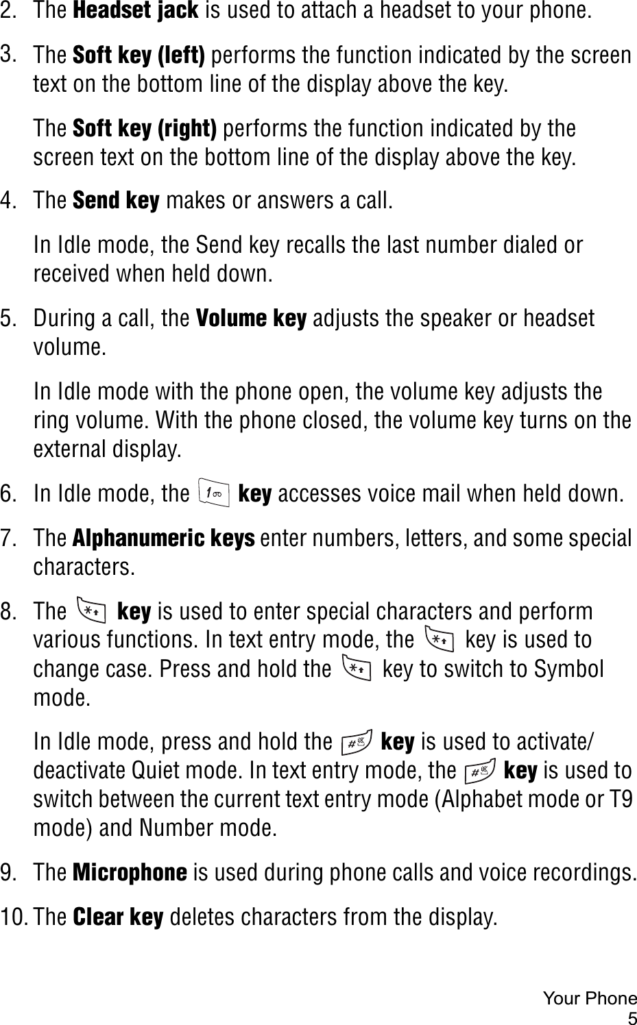 Your Phone52. The Headset jack is used to attach a headset to your phone.3. The Soft key (left) performs the function indicated by the screen text on the bottom line of the display above the key.The Soft key (right) performs the function indicated by the screen text on the bottom line of the display above the key.4. The Send key makes or answers a call.In Idle mode, the Send key recalls the last number dialed or received when held down.5. During a call, the Volume key adjusts the speaker or headset volume.In Idle mode with the phone open, the volume key adjusts the ring volume. With the phone closed, the volume key turns on the external display.6. In Idle mode, the   key accesses voice mail when held down.7. The Alphanumeric keys enter numbers, letters, and some special characters.8. The   key is used to enter special characters and perform various functions. In text entry mode, the   key is used to change case. Press and hold the   key to switch to Symbol mode.In Idle mode, press and hold the   key is used to activate/deactivate Quiet mode. In text entry mode, the   key is used to switch between the current text entry mode (Alphabet mode or T9 mode) and Number mode.9. The Microphone is used during phone calls and voice recordings.10. The Clear key deletes characters from the display. 