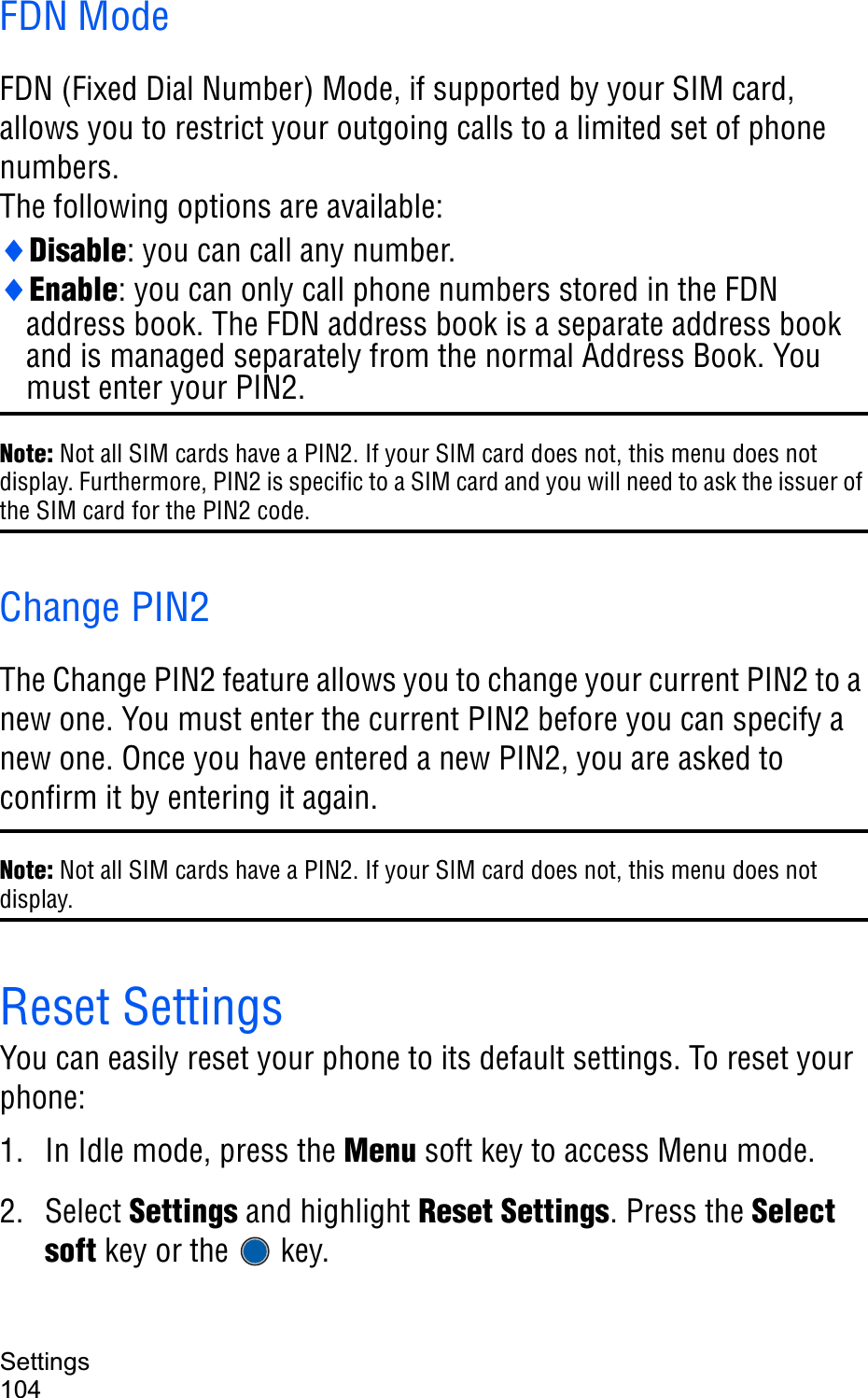 Settings104FDN ModeFDN (Fixed Dial Number) Mode, if supported by your SIM card, allows you to restrict your outgoing calls to a limited set of phone numbers.The following options are available:iDisable: you can call any number.iEnable: you can only call phone numbers stored in the FDN address book. The FDN address book is a separate address book and is managed separately from the normal Address Book. You must enter your PIN2.Note: Not all SIM cards have a PIN2. If your SIM card does not, this menu does not display. Furthermore, PIN2 is specific to a SIM card and you will need to ask the issuer of the SIM card for the PIN2 code.Change PIN2The Change PIN2 feature allows you to change your current PIN2 to a new one. You must enter the current PIN2 before you can specify a new one. Once you have entered a new PIN2, you are asked to confirm it by entering it again.Note: Not all SIM cards have a PIN2. If your SIM card does not, this menu does not display.Reset SettingsYou can easily reset your phone to its default settings. To reset your phone: 1. In Idle mode, press the Menu soft key to access Menu mode.2. Select Settings and highlight Reset Settings. Press the Selectsoft key or the   key.