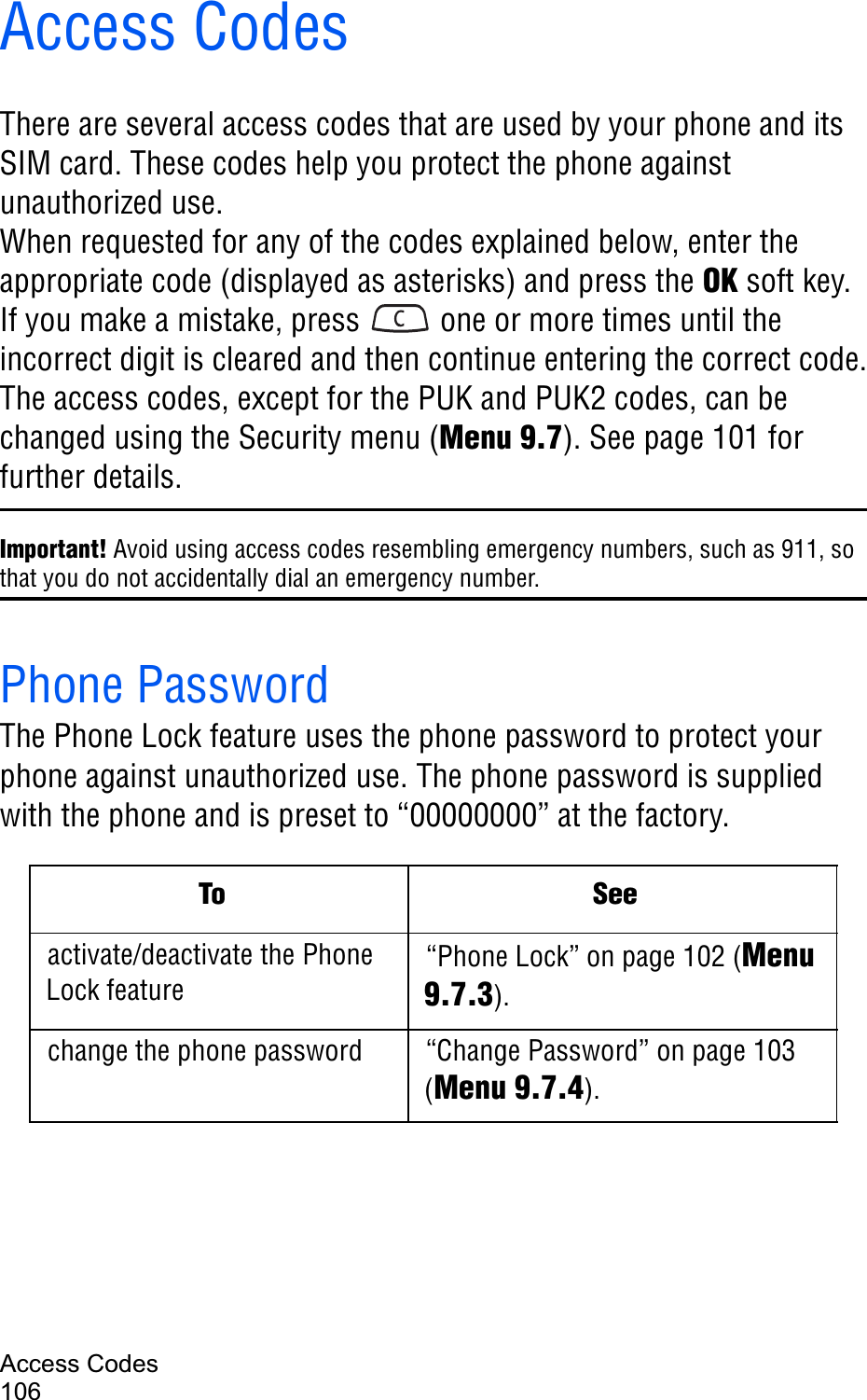 Access Codes106Access CodesThere are several access codes that are used by your phone and its SIM card. These codes help you protect the phone against unauthorized use.When requested for any of the codes explained below, enter the appropriate code (displayed as asterisks) and press the OK soft key. If you make a mistake, press   one or more times until the incorrect digit is cleared and then continue entering the correct code.The access codes, except for the PUK and PUK2 codes, can be changed using the Security menu (Menu 9.7). See page 101 for further details.Important! Avoid using access codes resembling emergency numbers, such as 911, so that you do not accidentally dial an emergency number.Phone PasswordThe Phone Lock feature uses the phone password to protect your phone against unauthorized use. The phone password is supplied with the phone and is preset to “00000000” at the factory.To Seeactivate/deactivate the Phone Lock feature“Phone Lock” on page 102 (Menu9.7.3).change the phone password “Change Password” on page 103 (Menu 9.7.4).