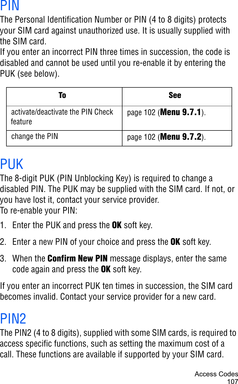 Access Codes107PINThe Personal Identification Number or PIN (4 to 8 digits) protects your SIM card against unauthorized use. It is usually supplied with the SIM card.If you enter an incorrect PIN three times in succession, the code is disabled and cannot be used until you re-enable it by entering the PUK (see below).PUKThe 8-digit PUK (PIN Unblocking Key) is required to change a disabled PIN. The PUK may be supplied with the SIM card. If not, or you have lost it, contact your service provider.To re-enable your PIN:1. Enter the PUK and press the OK soft key.2. Enter a new PIN of your choice and press the OK soft key.3. When the Confirm New PIN message displays, enter the same code again and press the OK soft key.If you enter an incorrect PUK ten times in succession, the SIM card becomes invalid. Contact your service provider for a new card.PIN2The PIN2 (4 to 8 digits), supplied with some SIM cards, is required to access specific functions, such as setting the maximum cost of a call. These functions are available if supported by your SIM card.To Seeactivate/deactivate the PIN Check featurepage 102 (Menu 9.7.1).change the PIN page 102 (Menu 9.7.2).