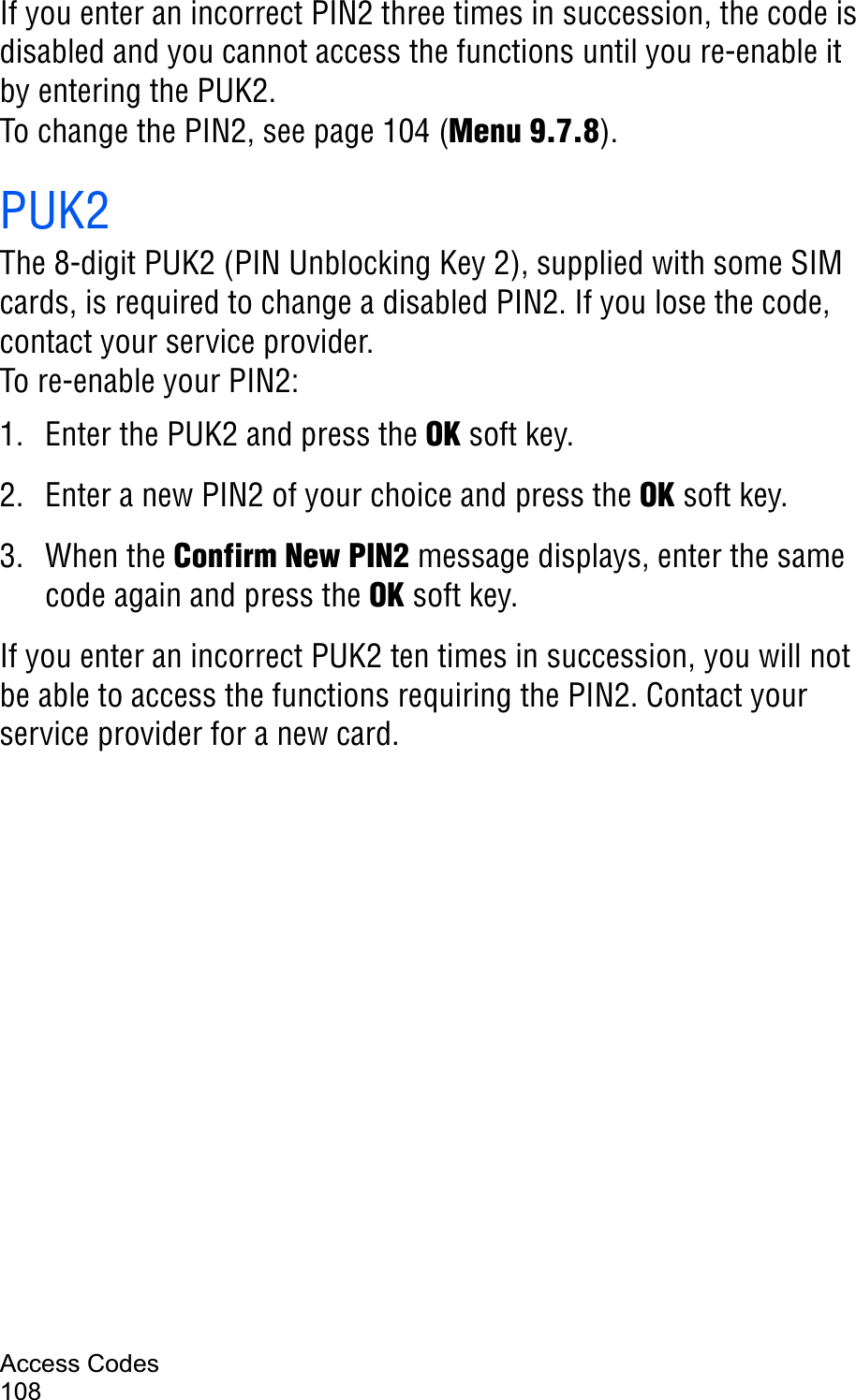 Access Codes108If you enter an incorrect PIN2 three times in succession, the code is disabled and you cannot access the functions until you re-enable it by entering the PUK2.To change the PIN2, see page 104 (Menu 9.7.8).PUK2The 8-digit PUK2 (PIN Unblocking Key 2), supplied with some SIM cards, is required to change a disabled PIN2. If you lose the code, contact your service provider.To re-enable your PIN2:1. Enter the PUK2 and press the OK soft key.2. Enter a new PIN2 of your choice and press the OK soft key.3. When the Confirm New PIN2 message displays, enter the same code again and press the OK soft key.If you enter an incorrect PUK2 ten times in succession, you will not be able to access the functions requiring the PIN2. Contact your service provider for a new card.