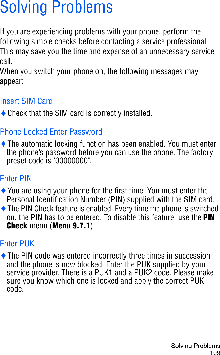 Solving Problems109Solving ProblemsIf you are experiencing problems with your phone, perform the following simple checks before contacting a service professional. This may save you the time and expense of an unnecessary service call.When you switch your phone on, the following messages may appear:Insert SIM CardiCheck that the SIM card is correctly installed.Phone Locked Enter PasswordiThe automatic locking function has been enabled. You must enter the phone’s password before you can use the phone. The factory preset code is &quot;00000000&quot;.Enter PINiYou are using your phone for the first time. You must enter the Personal Identification Number (PIN) supplied with the SIM card.iThe PIN Check feature is enabled. Every time the phone is switched on, the PIN has to be entered. To disable this feature, use the PIN Check menu (Menu 9.7.1).Enter PUKiThe PIN code was entered incorrectly three times in succession and the phone is now blocked. Enter the PUK supplied by your service provider. There is a PUK1 and a PUK2 code. Please make sure you know which one is locked and apply the correct PUK code.