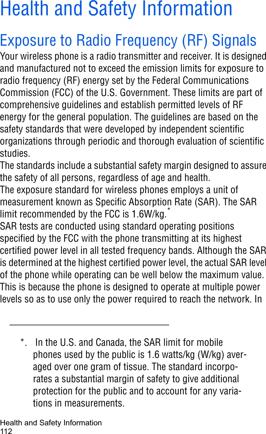 Health and Safety Information112Health and Safety InformationExposure to Radio Frequency (RF) SignalsYour wireless phone is a radio transmitter and receiver. It is designed and manufactured not to exceed the emission limits for exposure to radio frequency (RF) energy set by the Federal Communications Commission (FCC) of the U.S. Government. These limits are part of comprehensive guidelines and establish permitted levels of RF energy for the general population. The guidelines are based on the safety standards that were developed by independent scientific organizations through periodic and thorough evaluation of scientific studies.The standards include a substantial safety margin designed to assure the safety of all persons, regardless of age and health.The exposure standard for wireless phones employs a unit of measurement known as Specific Absorption Rate (SAR). The SAR limit recommended by the FCC is 1.6W/kg.*SAR tests are conducted using standard operating positions specified by the FCC with the phone transmitting at its highest certified power level in all tested frequency bands. Although the SAR is determined at the highest certified power level, the actual SAR level of the phone while operating can be well below the maximum value. This is because the phone is designed to operate at multiple power levels so as to use only the power required to reach the network. In *. In the U.S. and Canada, the SAR limit for mobile phones used by the public is 1.6 watts/kg (W/kg) aver-aged over one gram of tissue. The standard incorpo-rates a substantial margin of safety to give additional protection for the public and to account for any varia-tions in measurements.