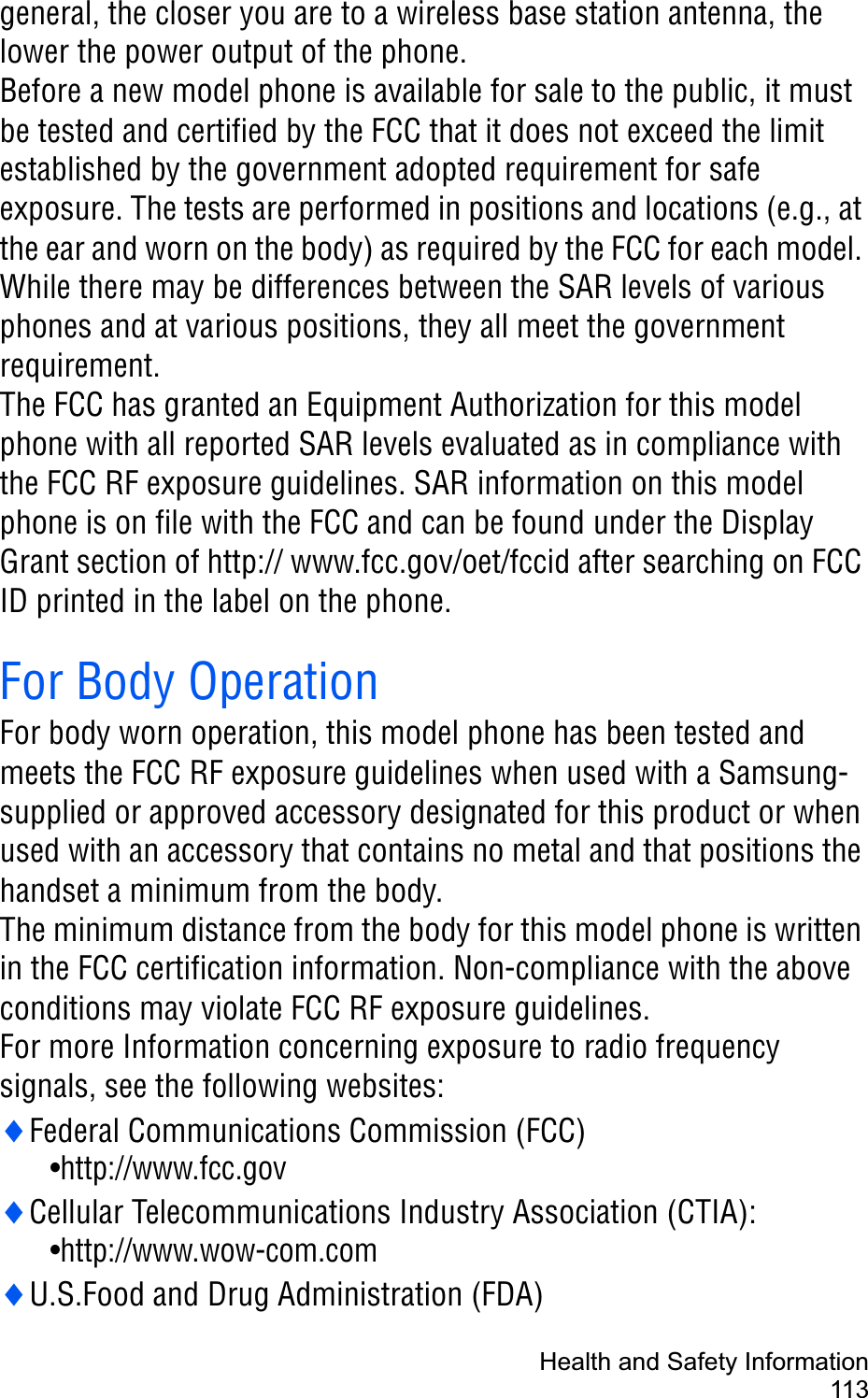 Health and Safety Information113general, the closer you are to a wireless base station antenna, the lower the power output of the phone.Before a new model phone is available for sale to the public, it must be tested and certified by the FCC that it does not exceed the limit established by the government adopted requirement for safe exposure. The tests are performed in positions and locations (e.g., at the ear and worn on the body) as required by the FCC for each model. While there may be differences between the SAR levels of various phones and at various positions, they all meet the government requirement.The FCC has granted an Equipment Authorization for this model phone with all reported SAR levels evaluated as in compliance with the FCC RF exposure guidelines. SAR information on this model phone is on file with the FCC and can be found under the Display Grant section of http:// www.fcc.gov/oet/fccid after searching on FCC ID printed in the label on the phone.For Body OperationFor body worn operation, this model phone has been tested and meets the FCC RF exposure guidelines when used with a Samsung-supplied or approved accessory designated for this product or when used with an accessory that contains no metal and that positions the handset a minimum from the body.The minimum distance from the body for this model phone is written in the FCC certification information. Non-compliance with the above conditions may violate FCC RF exposure guidelines.For more Information concerning exposure to radio frequency signals, see the following websites:iFederal Communications Commission (FCC)                      •http://www.fcc.goviCellular Telecommunications Industry Association (CTIA): •http://www.wow-com.comiU.S.Food and Drug Administration (FDA)                           