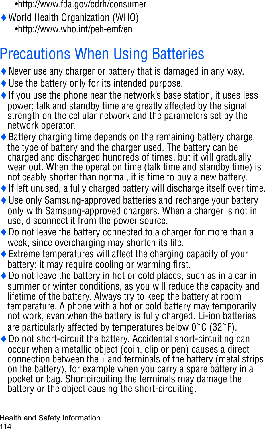 Health and Safety Information114•http://www.fda.gov/cdrh/consumeriWorld Health Organization (WHO)    •http://www.who.int/peh-emf/enPrecautions When Using BatteriesiNever use any charger or battery that is damaged in any way.iUse the battery only for its intended purpose.iIf you use the phone near the network’s base station, it uses less power; talk and standby time are greatly affected by the signal strength on the cellular network and the parameters set by the network operator.iBattery charging time depends on the remaining battery charge, the type of battery and the charger used. The battery can be charged and discharged hundreds of times, but it will gradually wear out. When the operation time (talk time and standby time) is noticeably shorter than normal, it is time to buy a new battery.iIf left unused, a fully charged battery will discharge itself over time.iUse only Samsung-approved batteries and recharge your battery only with Samsung-approved chargers. When a charger is not in use, disconnect it from the power source.iDo not leave the battery connected to a charger for more than a week, since overcharging may shorten its life.iExtreme temperatures will affect the charging capacity of your battery: it may require cooling or warming first.iDo not leave the battery in hot or cold places, such as in a car in summer or winter conditions, as you will reduce the capacity and lifetime of the battery. Always try to keep the battery at room temperature. A phone with a hot or cold battery may temporarily not work, even when the battery is fully charged. Li-ion batteries are particularly affected by temperatures below 0 C (32 F).iDo not short-circuit the battery. Accidental short-circuiting can occur when a metallic object (coin, clip or pen) causes a direct connection between the + and terminals of the battery (metal strips on the battery), for example when you carry a spare battery in a pocket or bag. Shortcircuiting the terminals may damage the battery or the object causing the short-circuiting.qq