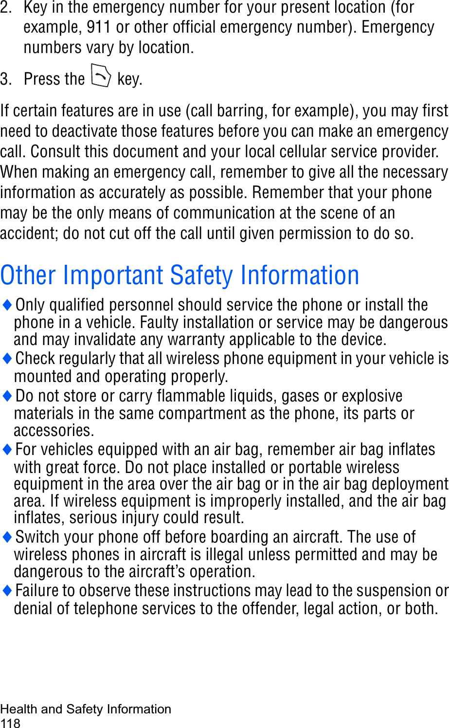 Health and Safety Information1182. Key in the emergency number for your present location (for example, 911 or other official emergency number). Emergency numbers vary by location.3. Press the   key.If certain features are in use (call barring, for example), you may first need to deactivate those features before you can make an emergency call. Consult this document and your local cellular service provider.When making an emergency call, remember to give all the necessary information as accurately as possible. Remember that your phone may be the only means of communication at the scene of an accident; do not cut off the call until given permission to do so.Other Important Safety InformationiOnly qualified personnel should service the phone or install the phone in a vehicle. Faulty installation or service may be dangerous and may invalidate any warranty applicable to the device.iCheck regularly that all wireless phone equipment in your vehicle is mounted and operating properly.iDo not store or carry flammable liquids, gases or explosive materials in the same compartment as the phone, its parts or accessories.iFor vehicles equipped with an air bag, remember air bag inflates with great force. Do not place installed or portable wireless equipment in the area over the air bag or in the air bag deployment area. If wireless equipment is improperly installed, and the air bag inflates, serious injury could result.iSwitch your phone off before boarding an aircraft. The use of wireless phones in aircraft is illegal unless permitted and may be dangerous to the aircraft’s operation.iFailure to observe these instructions may lead to the suspension or denial of telephone services to the offender, legal action, or both.
