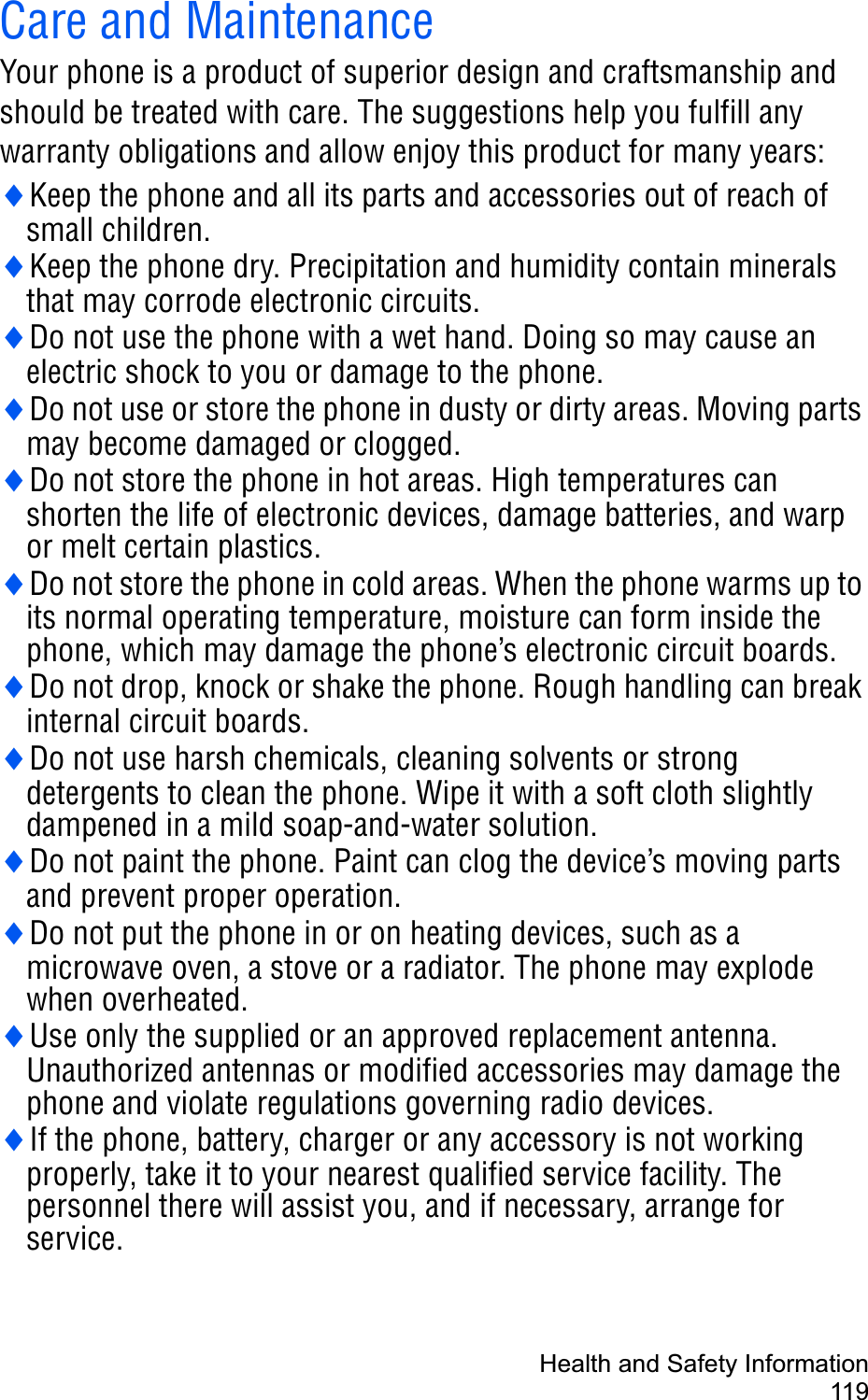 Health and Safety Information119Care and MaintenanceYour phone is a product of superior design and craftsmanship and should be treated with care. The suggestions help you fulfill any warranty obligations and allow enjoy this product for many years:iKeep the phone and all its parts and accessories out of reach of small children.iKeep the phone dry. Precipitation and humidity contain minerals that may corrode electronic circuits.iDo not use the phone with a wet hand. Doing so may cause an electric shock to you or damage to the phone.iDo not use or store the phone in dusty or dirty areas. Moving parts may become damaged or clogged.iDo not store the phone in hot areas. High temperatures can shorten the life of electronic devices, damage batteries, and warp or melt certain plastics.iDo not store the phone in cold areas. When the phone warms up to its normal operating temperature, moisture can form inside the phone, which may damage the phone’s electronic circuit boards.iDo not drop, knock or shake the phone. Rough handling can break internal circuit boards.iDo not use harsh chemicals, cleaning solvents or strong detergents to clean the phone. Wipe it with a soft cloth slightly dampened in a mild soap-and-water solution.iDo not paint the phone. Paint can clog the device’s moving parts and prevent proper operation.iDo not put the phone in or on heating devices, such as a microwave oven, a stove or a radiator. The phone may explode when overheated.iUse only the supplied or an approved replacement antenna. Unauthorized antennas or modified accessories may damage the phone and violate regulations governing radio devices.iIf the phone, battery, charger or any accessory is not working properly, take it to your nearest qualified service facility. The personnel there will assist you, and if necessary, arrange for service.