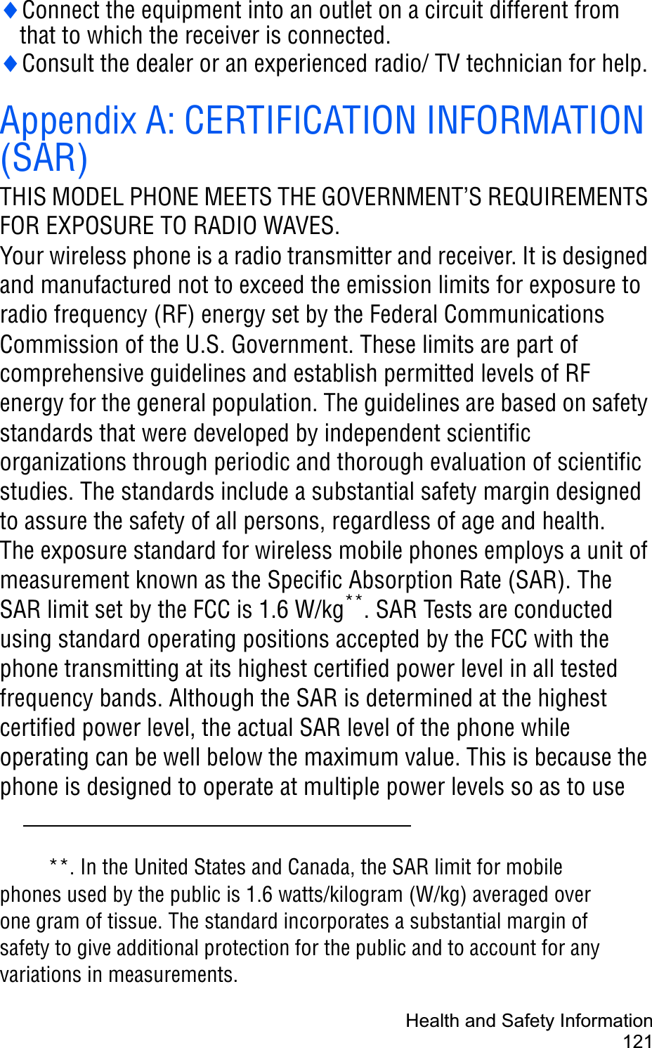 Health and Safety Information121iConnect the equipment into an outlet on a circuit different from that to which the receiver is connected.iConsult the dealer or an experienced radio/ TV technician for help.Appendix A: CERTIFICATION INFORMATION (SAR)THIS MODEL PHONE MEETS THE GOVERNMENT’S REQUIREMENTS FOR EXPOSURE TO RADIO WAVES.Your wireless phone is a radio transmitter and receiver. It is designed and manufactured not to exceed the emission limits for exposure to radio frequency (RF) energy set by the Federal Communications Commission of the U.S. Government. These limits are part of comprehensive guidelines and establish permitted levels of RF energy for the general population. The guidelines are based on safety standards that were developed by independent scientific organizations through periodic and thorough evaluation of scientific studies. The standards include a substantial safety margin designed to assure the safety of all persons, regardless of age and health. The exposure standard for wireless mobile phones employs a unit of measurement known as the Specific Absorption Rate (SAR). The SAR limit set by the FCC is 1.6 W/kg**. SAR Tests are conducted using standard operating positions accepted by the FCC with the phone transmitting at its highest certified power level in all tested frequency bands. Although the SAR is determined at the highest certified power level, the actual SAR level of the phone while operating can be well below the maximum value. This is because the phone is designed to operate at multiple power levels so as to use **. In the United States and Canada, the SAR limit for mobile phones used by the public is 1.6 watts/kilogram (W/kg) averaged over one gram of tissue. The standard incorporates a substantial margin of safety to give additional protection for the public and to account for any variations in measurements.