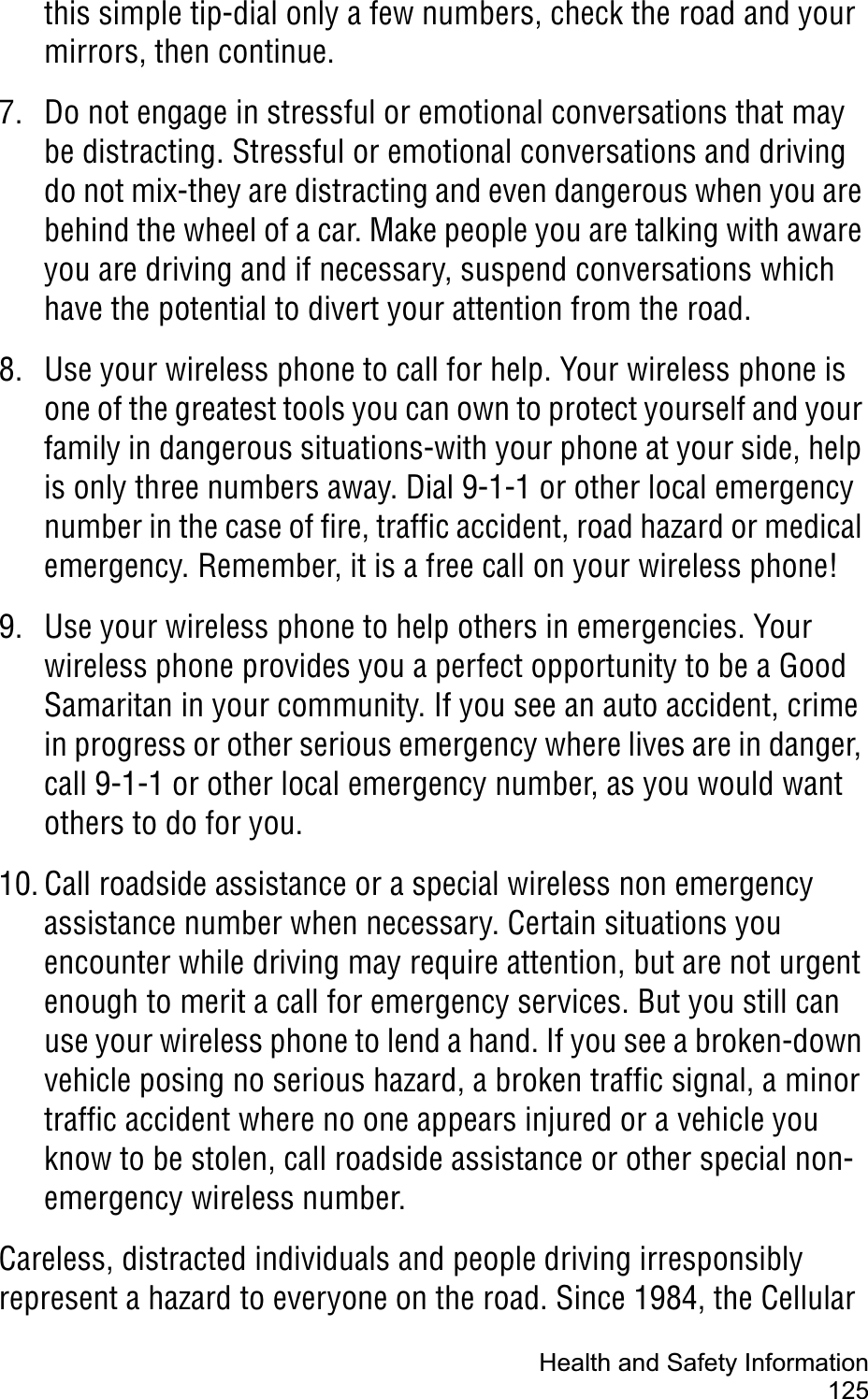 Health and Safety Information125this simple tip-dial only a few numbers, check the road and your mirrors, then continue.7. Do not engage in stressful or emotional conversations that may be distracting. Stressful or emotional conversations and driving do not mix-they are distracting and even dangerous when you are behind the wheel of a car. Make people you are talking with aware you are driving and if necessary, suspend conversations which have the potential to divert your attention from the road.8. Use your wireless phone to call for help. Your wireless phone is one of the greatest tools you can own to protect yourself and your family in dangerous situations-with your phone at your side, help is only three numbers away. Dial 9-1-1 or other local emergency number in the case of fire, traffic accident, road hazard or medical emergency. Remember, it is a free call on your wireless phone!9. Use your wireless phone to help others in emergencies. Your wireless phone provides you a perfect opportunity to be a Good Samaritan in your community. If you see an auto accident, crime in progress or other serious emergency where lives are in danger, call 9-1-1 or other local emergency number, as you would want others to do for you.10. Call roadside assistance or a special wireless non emergency assistance number when necessary. Certain situations you encounter while driving may require attention, but are not urgent enough to merit a call for emergency services. But you still can use your wireless phone to lend a hand. If you see a broken-down vehicle posing no serious hazard, a broken traffic signal, a minor traffic accident where no one appears injured or a vehicle you know to be stolen, call roadside assistance or other special non-emergency wireless number.Careless, distracted individuals and people driving irresponsibly represent a hazard to everyone on the road. Since 1984, the Cellular 