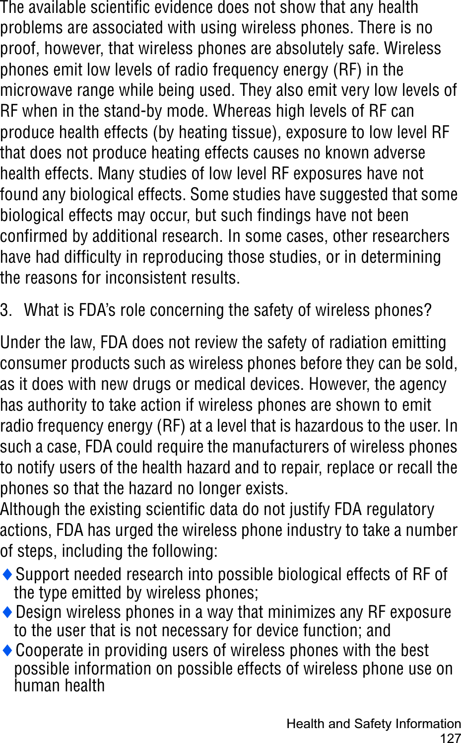Health and Safety Information127The available scientific evidence does not show that any health problems are associated with using wireless phones. There is no proof, however, that wireless phones are absolutely safe. Wireless phones emit low levels of radio frequency energy (RF) in the microwave range while being used. They also emit very low levels of RF when in the stand-by mode. Whereas high levels of RF can produce health effects (by heating tissue), exposure to low level RF that does not produce heating effects causes no known adverse health effects. Many studies of low level RF exposures have not found any biological effects. Some studies have suggested that some biological effects may occur, but such findings have not been confirmed by additional research. In some cases, other researchers have had difficulty in reproducing those studies, or in determining the reasons for inconsistent results.3. What is FDA’s role concerning the safety of wireless phones?Under the law, FDA does not review the safety of radiation emitting consumer products such as wireless phones before they can be sold, as it does with new drugs or medical devices. However, the agency has authority to take action if wireless phones are shown to emit radio frequency energy (RF) at a level that is hazardous to the user. In such a case, FDA could require the manufacturers of wireless phones to notify users of the health hazard and to repair, replace or recall the phones so that the hazard no longer exists.Although the existing scientific data do not justify FDA regulatory actions, FDA has urged the wireless phone industry to take a number of steps, including the following:iSupport needed research into possible biological effects of RF of the type emitted by wireless phones;iDesign wireless phones in a way that minimizes any RF exposure to the user that is not necessary for device function; andiCooperate in providing users of wireless phones with the best possible information on possible effects of wireless phone use on human health