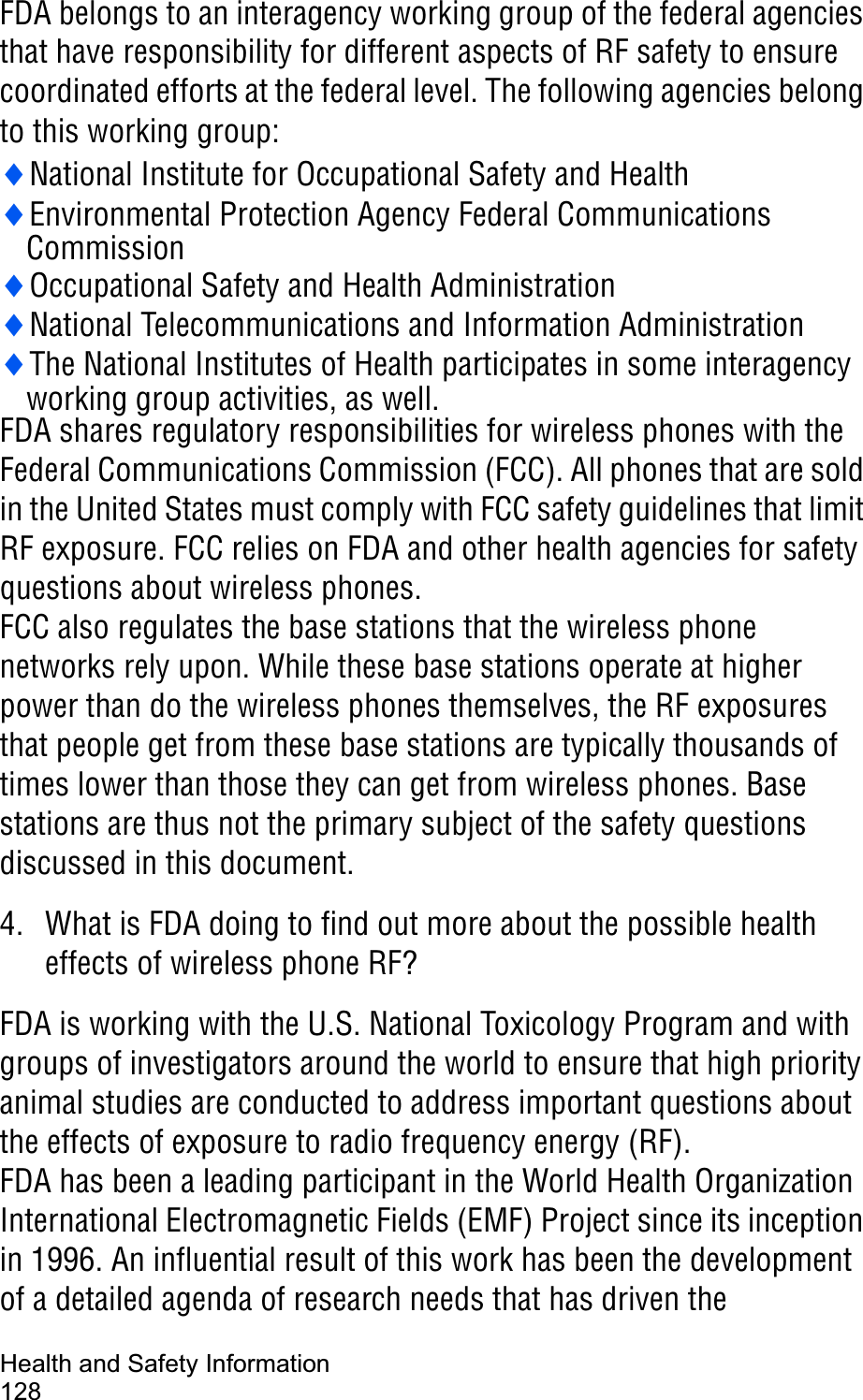 Health and Safety Information128FDA belongs to an interagency working group of the federal agencies that have responsibility for different aspects of RF safety to ensure coordinated efforts at the federal level. The following agencies belong to this working group:iNational Institute for Occupational Safety and HealthiEnvironmental Protection Agency Federal CommunicationsCommissioniOccupational Safety and Health AdministrationiNational Telecommunications and Information AdministrationiThe National Institutes of Health participates in some interagency working group activities, as well.FDA shares regulatory responsibilities for wireless phones with the Federal Communications Commission (FCC). All phones that are sold in the United States must comply with FCC safety guidelines that limit RF exposure. FCC relies on FDA and other health agencies for safety questions about wireless phones.FCC also regulates the base stations that the wireless phone networks rely upon. While these base stations operate at higher power than do the wireless phones themselves, the RF exposures that people get from these base stations are typically thousands of times lower than those they can get from wireless phones. Base stations are thus not the primary subject of the safety questions discussed in this document.4. What is FDA doing to find out more about the possible health effects of wireless phone RF?FDA is working with the U.S. National Toxicology Program and with groups of investigators around the world to ensure that high priority animal studies are conducted to address important questions about the effects of exposure to radio frequency energy (RF).FDA has been a leading participant in the World Health Organization International Electromagnetic Fields (EMF) Project since its inception in 1996. An influential result of this work has been the development of a detailed agenda of research needs that has driven the 
