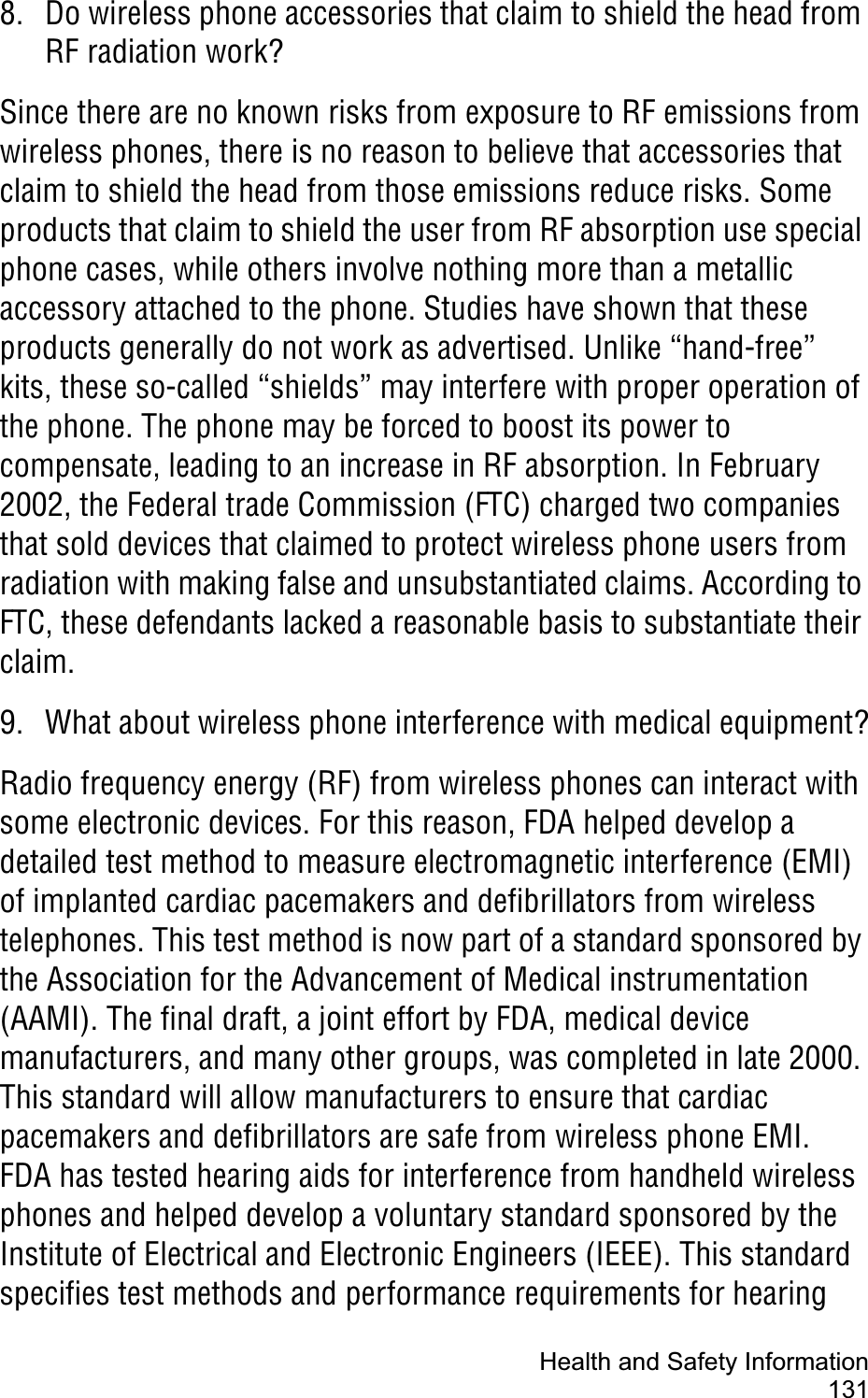 Health and Safety Information1318. Do wireless phone accessories that claim to shield the head from RF radiation work?Since there are no known risks from exposure to RF emissions from wireless phones, there is no reason to believe that accessories that claim to shield the head from those emissions reduce risks. Some products that claim to shield the user from RF absorption use special phone cases, while others involve nothing more than a metallic accessory attached to the phone. Studies have shown that these products generally do not work as advertised. Unlike “hand-free” kits, these so-called “shields” may interfere with proper operation of the phone. The phone may be forced to boost its power to compensate, leading to an increase in RF absorption. In February 2002, the Federal trade Commission (FTC) charged two companies that sold devices that claimed to protect wireless phone users from radiation with making false and unsubstantiated claims. According to FTC, these defendants lacked a reasonable basis to substantiate their claim.9. What about wireless phone interference with medical equipment?Radio frequency energy (RF) from wireless phones can interact with some electronic devices. For this reason, FDA helped develop a detailed test method to measure electromagnetic interference (EMI) of implanted cardiac pacemakers and defibrillators from wireless telephones. This test method is now part of a standard sponsored by the Association for the Advancement of Medical instrumentation (AAMI). The final draft, a joint effort by FDA, medical device manufacturers, and many other groups, was completed in late 2000. This standard will allow manufacturers to ensure that cardiac pacemakers and defibrillators are safe from wireless phone EMI.FDA has tested hearing aids for interference from handheld wireless phones and helped develop a voluntary standard sponsored by the Institute of Electrical and Electronic Engineers (IEEE). This standard specifies test methods and performance requirements for hearing 