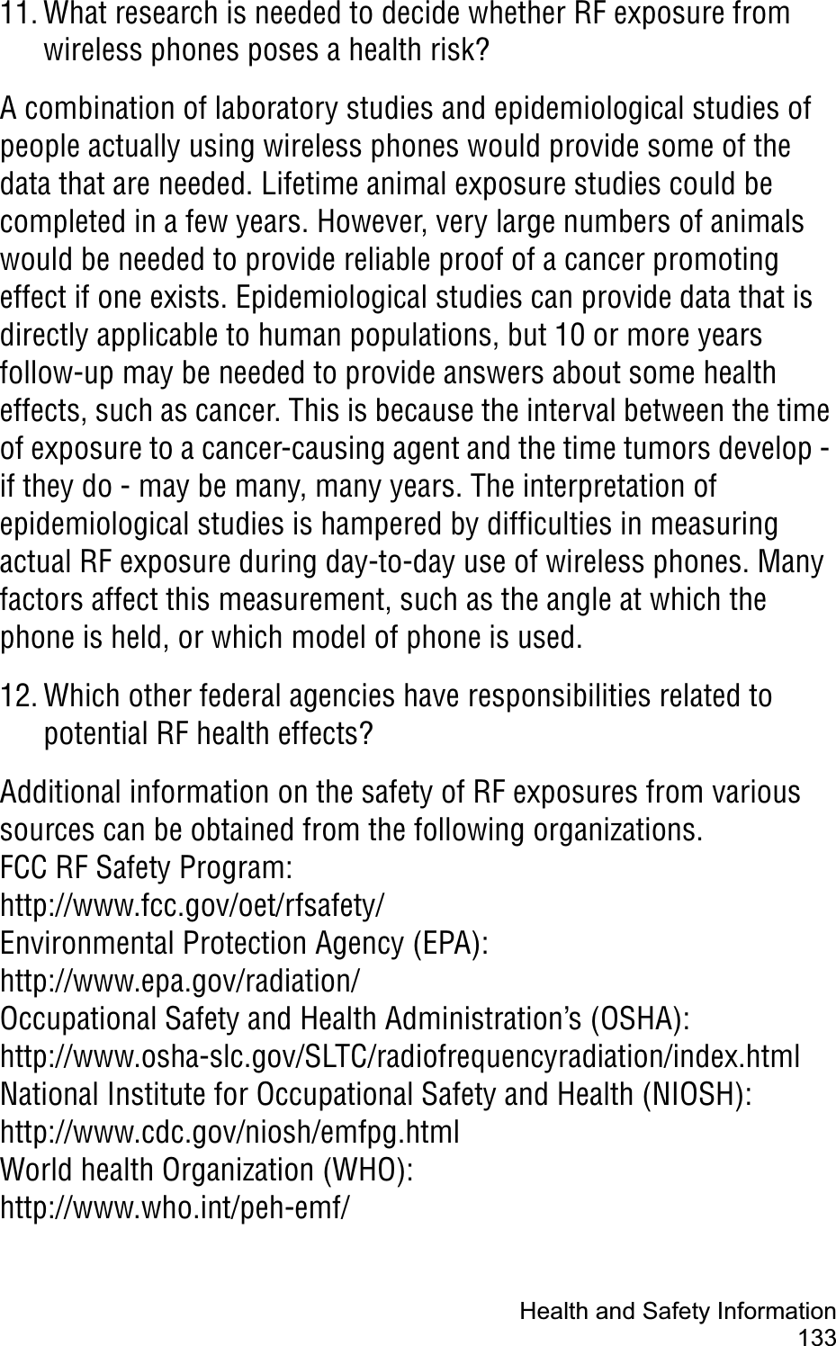 Health and Safety Information13311. What research is needed to decide whether RF exposure from wireless phones poses a health risk?A combination of laboratory studies and epidemiological studies of people actually using wireless phones would provide some of the data that are needed. Lifetime animal exposure studies could be completed in a few years. However, very large numbers of animals would be needed to provide reliable proof of a cancer promoting effect if one exists. Epidemiological studies can provide data that is directly applicable to human populations, but 10 or more years follow-up may be needed to provide answers about some health effects, such as cancer. This is because the interval between the time of exposure to a cancer-causing agent and the time tumors develop - if they do - may be many, many years. The interpretation of epidemiological studies is hampered by difficulties in measuring actual RF exposure during day-to-day use of wireless phones. Many factors affect this measurement, such as the angle at which the phone is held, or which model of phone is used.12. Which other federal agencies have responsibilities related to potential RF health effects?Additional information on the safety of RF exposures from various sources can be obtained from the following organizations.FCC RF Safety Program:http://www.fcc.gov/oet/rfsafety/Environmental Protection Agency (EPA):http://www.epa.gov/radiation/Occupational Safety and Health Administration’s (OSHA):http://www.osha-slc.gov/SLTC/radiofrequencyradiation/index.htmlNational Institute for Occupational Safety and Health (NIOSH):http://www.cdc.gov/niosh/emfpg.htmlWorld health Organization (WHO):http://www.who.int/peh-emf/