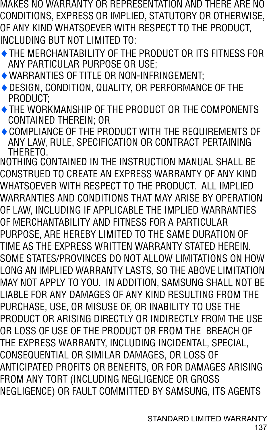 STANDARD LIMITED WARRANTY137MAKES NO WARRANTY OR REPRESENTATION AND THERE ARE NO CONDITIONS, EXPRESS OR IMPLIED, STATUTORY OR OTHERWISE, OF ANY KIND WHATSOEVER WITH RESPECT TO THE PRODUCT, INCLUDING BUT NOT LIMITED TO:iTHE MERCHANTABILITY OF THE PRODUCT OR ITS FITNESS FOR ANY PARTICULAR PURPOSE OR USE;iWARRANTIES OF TITLE OR NON-INFRINGEMENT;iDESIGN, CONDITION, QUALITY, OR PERFORMANCE OF THE PRODUCT;iTHE WORKMANSHIP OF THE PRODUCT OR THE COMPONENTSCONTAINED THEREIN; ORiCOMPLIANCE OF THE PRODUCT WITH THE REQUIREMENTS OF ANY LAW, RULE, SPECIFICATION OR CONTRACT PERTAINING THERETO.NOTHING CONTAINED IN THE INSTRUCTION MANUAL SHALL BE CONSTRUED TO CREATE AN EXPRESS WARRANTY OF ANY KIND WHATSOEVER WITH RESPECT TO THE PRODUCT.  ALL IMPLIED WARRANTIES AND CONDITIONS THAT MAY ARISE BY OPERATION OF LAW, INCLUDING IF APPLICABLE THE IMPLIED WARRANTIES OF MERCHANTABILITY AND FITNESS FOR A PARTICULAR PURPOSE, ARE HEREBY LIMITED TO THE SAME DURATION OF TIME AS THE EXPRESS WRITTEN WARRANTY STATED HEREIN.  SOME STATES/PROVINCES DO NOT ALLOW LIMITATIONS ON HOW LONG AN IMPLIED WARRANTY LASTS, SO THE ABOVE LIMITATION MAY NOT APPLY TO YOU.  IN ADDITION, SAMSUNG SHALL NOT BE LIABLE FOR ANY DAMAGES OF ANY KIND RESULTING FROM THE PURCHASE, USE, OR MISUSE OF, OR INABILITY TO USE THE PRODUCT OR ARISING DIRECTLY OR INDIRECTLY FROM THE USE OR LOSS OF USE OF THE PRODUCT OR FROM THE  BREACH OF THE EXPRESS WARRANTY, INCLUDING INCIDENTAL, SPECIAL, CONSEQUENTIAL OR SIMILAR DAMAGES, OR LOSS OF ANTICIPATED PROFITS OR BENEFITS, OR FOR DAMAGES ARISING FROM ANY TORT (INCLUDING NEGLIGENCE OR GROSS NEGLIGENCE) OR FAULT COMMITTED BY SAMSUNG, ITS AGENTS 