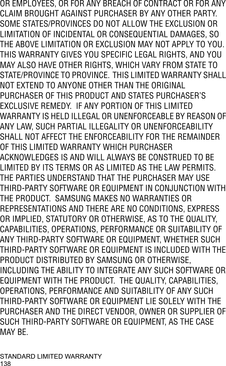 STANDARD LIMITED WARRANTY138OR EMPLOYEES, OR FOR ANY BREACH OF CONTRACT OR FOR ANY CLAIM BROUGHT AGAINST PURCHASER BY ANY OTHER PARTY.  SOME STATES/PROVINCES DO NOT ALLOW THE EXCLUSION OR LIMITATION OF INCIDENTAL OR CONSEQUENTIAL DAMAGES, SO THE ABOVE LIMITATION OR EXCLUSION MAY NOT APPLY TO YOU.THIS WARRANTY GIVES YOU SPECIFIC LEGAL RIGHTS, AND YOU MAY ALSO HAVE OTHER RIGHTS, WHICH VARY FROM STATE TO STATE/PROVINCE TO PROVINCE. THIS LIMITED WARRANTY SHALL NOT EXTEND TO ANYONE OTHER THAN THE ORIGINAL PURCHASER OF THIS PRODUCT AND STATES PURCHASER’S EXCLUSIVE REMEDY.  IF ANY PORTION OF THIS LIMITED WARRANTY IS HELD ILLEGAL OR UNENFORCEABLE BY REASON OF ANY LAW, SUCH PARTIAL ILLEGALITY OR UNENFORCEABILITYSHALL NOT AFFECT THE ENFORCEABILITY FOR THE REMAINDER OF THIS LIMITED WARRANTY WHICH PURCHASER ACKNOWLEDGES IS AND WILL ALWAYS BE CONSTRUED TO BE LIMITED BY ITS TERMS OR AS LIMITED AS THE LAW PERMITS.THE PARTIES UNDERSTAND THAT THE PURCHASER MAY USE THIRD-PARTY SOFTWARE OR EQUIPMENT IN CONJUNCTION WITH THE PRODUCT.  SAMSUNG MAKES NO WARRANTIES OR REPRESENTATIONS AND THERE ARE NO CONDITIONS, EXPRESS OR IMPLIED, STATUTORY OR OTHERWISE, AS TO THE QUALITY, CAPABILITIES, OPERATIONS, PERFORMANCE OR SUITABILITY OF ANY THIRD-PARTY SOFTWARE OR EQUIPMENT, WHETHER SUCH THIRD-PARTY SOFTWARE OR EQUIPMENT IS INCLUDED WITH THE PRODUCT DISTRIBUTED BY SAMSUNG OR OTHERWISE, INCLUDING THE ABILITY TO INTEGRATE ANY SUCH SOFTWARE OR EQUIPMENT WITH THE PRODUCT.  THE QUALITY, CAPABILITIES, OPERATIONS, PERFORMANCE AND SUITABILITY OF ANY SUCH THIRD-PARTY SOFTWARE OR EQUIPMENT LIE SOLELY WITH THE PURCHASER AND THE DIRECT VENDOR, OWNER OR SUPPLIER OF SUCH THIRD-PARTY SOFTWARE OR EQUIPMENT, AS THE CASE MAY BE.