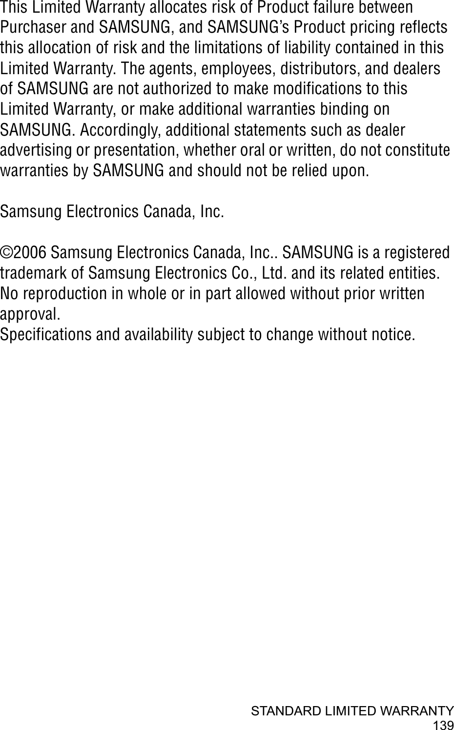 STANDARD LIMITED WARRANTY139This Limited Warranty allocates risk of Product failure between Purchaser and SAMSUNG, and SAMSUNG’s Product pricing reflects this allocation of risk and the limitations of liability contained in this Limited Warranty. The agents, employees, distributors, and dealers of SAMSUNG are not authorized to make modifications to this Limited Warranty, or make additional warranties binding on SAMSUNG. Accordingly, additional statements such as dealer advertising or presentation, whether oral or written, do not constitute warranties by SAMSUNG and should not be relied upon.Samsung Electronics Canada, Inc. ©2006 Samsung Electronics Canada, Inc.. SAMSUNG is a registered trademark of Samsung Electronics Co., Ltd. and its related entities.No reproduction in whole or in part allowed without prior written approval.Specifications and availability subject to change without notice. 