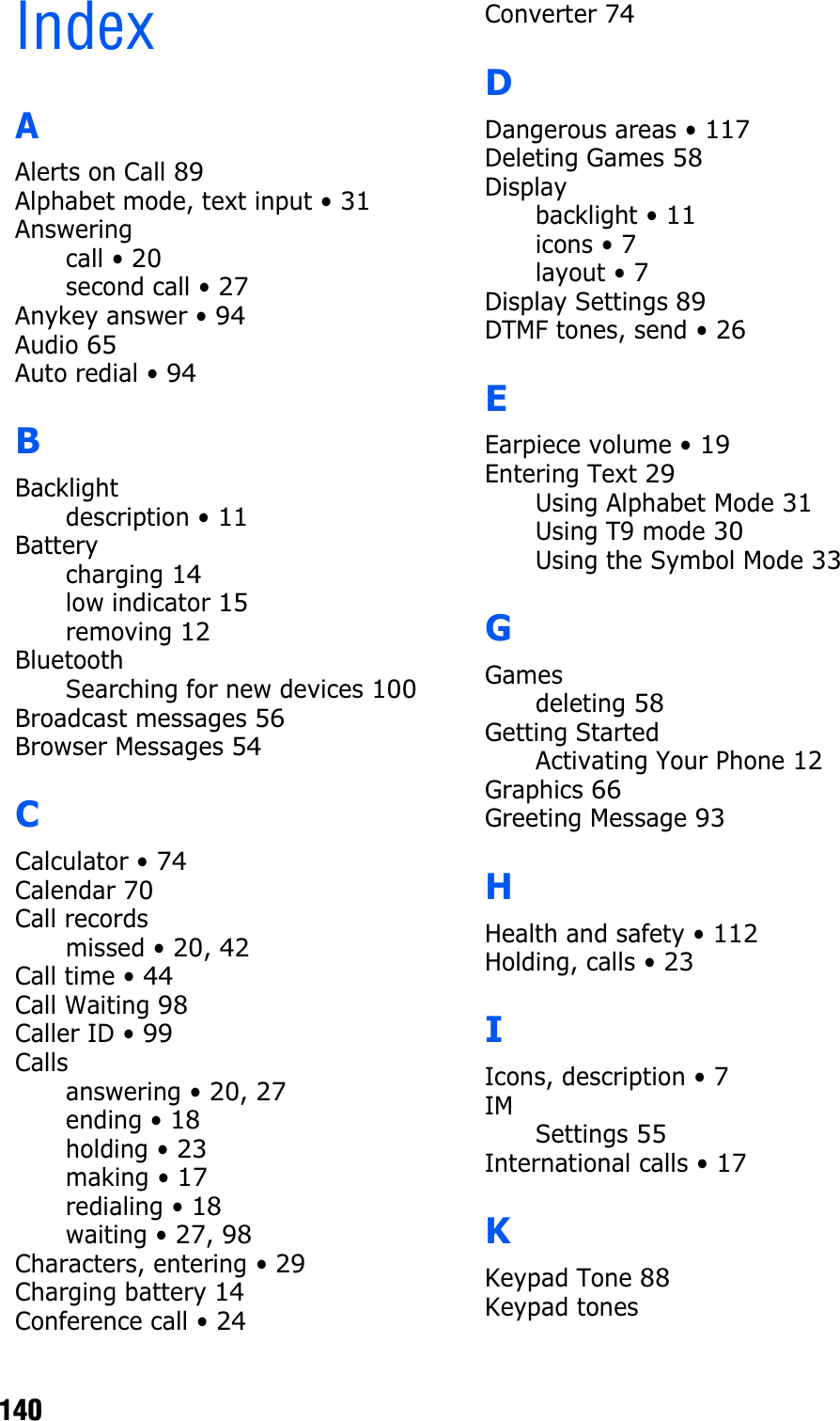                                                                                       140IndexAAlerts on Call 89Alphabet mode, text input • 31Answeringcall • 20second call • 27Anykey answer • 94Audio 65Auto redial • 94BBacklightdescription • 11Batterycharging 14low indicator 15removing 12BluetoothSearching for new devices 100Broadcast messages 56Browser Messages 54CCalculator • 74Calendar 70Call recordsmissed • 20,42Call time • 44Call Waiting 98Caller ID • 99Callsanswering • 20,27ending • 18holding • 23making • 17redialing • 18waiting • 27,98Characters, entering • 29Charging battery 14Conference call • 24Converter 74DDangerous areas • 117Deleting Games 58Displaybacklight • 11icons • 7layout • 7Display Settings 89DTMF tones, send • 26EEarpiece volume • 19Entering Text 29Using Alphabet Mode 31Using T9 mode 30Using the Symbol Mode 33GGamesdeleting 58Getting StartedActivating Your Phone 12Graphics 66Greeting Message 93HHealth and safety • 112Holding, calls • 23IIcons, description • 7IMSettings 55International calls • 17KKeypad Tone 88Keypad tones