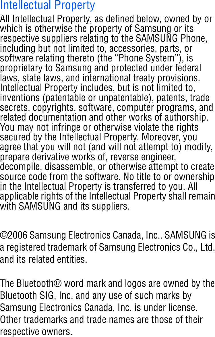 Intellectual PropertyAll Intellectual Property, as defined below, owned by or which is otherwise the property of Samsung or its respective suppliers relating to the SAMSUNG Phone, including but not limited to, accessories, parts, or software relating thereto (the “Phone System”), is proprietary to Samsung and protected under federal laws, state laws, and international treaty provisions. Intellectual Property includes, but is not limited to, inventions (patentable or unpatentable), patents, trade secrets, copyrights, software, computer programs, and related documentation and other works of authorship. You may not infringe or otherwise violate the rights secured by the Intellectual Property. Moreover, you agree that you will not (and will not attempt to) modify, prepare derivative works of, reverse engineer, decompile, disassemble, or otherwise attempt to create source code from the software. No title to or ownership in the Intellectual Property is transferred to you. All applicable rights of the Intellectual Property shall remain with SAMSUNG and its suppliers.©2006 Samsung Electronics Canada, Inc.. SAMSUNG is a registered trademark of Samsung Electronics Co., Ltd. and its related entities.The Bluetooth® word mark and logos are owned by the Bluetooth SIG, Inc. and any use of such marks by Samsung Electronics Canada, Inc. is under license. Other trademarks and trade names are those of their respective owners.