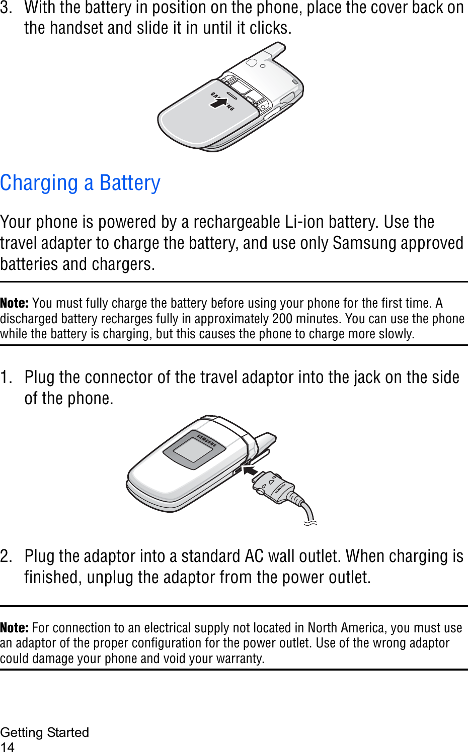 Getting Started143. With the battery in position on the phone, place the cover back on the handset and slide it in until it clicks.Charging a BatteryYour phone is powered by a rechargeable Li-ion battery. Use the travel adapter to charge the battery, and use only Samsung approved batteries and chargers. Note: You must fully charge the battery before using your phone for the first time. A discharged battery recharges fully in approximately 200 minutes. You can use the phone while the battery is charging, but this causes the phone to charge more slowly.1. Plug the connector of the travel adaptor into the jack on the side of the phone. 2. Plug the adaptor into a standard AC wall outlet. When charging is finished, unplug the adaptor from the power outlet.Note: For connection to an electrical supply not located in North America, you must use an adaptor of the proper configuration for the power outlet. Use of the wrong adaptor could damage your phone and void your warranty. 
