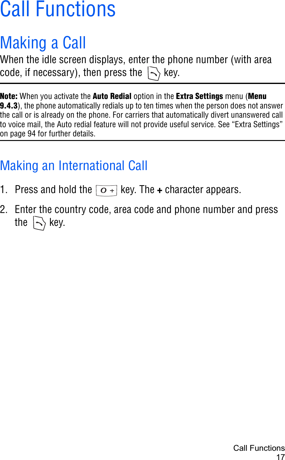 Call Functions17Call FunctionsMaking a CallWhen the idle screen displays, enter the phone number (with area code, if necessary), then press the  key.Note: When you activate the Auto Redial option in the Extra Settings menu (Menu 9.4.3), the phone automatically redials up to ten times when the person does not answer the call or is already on the phone. For carriers that automatically divert unanswered call to voice mail, the Auto redial feature will not provide useful service. See “Extra Settings” on page 94 for further details.Making an International Call1. Press and hold the   key. The + character appears.2. Enter the country code, area code and phone number and press the  key.